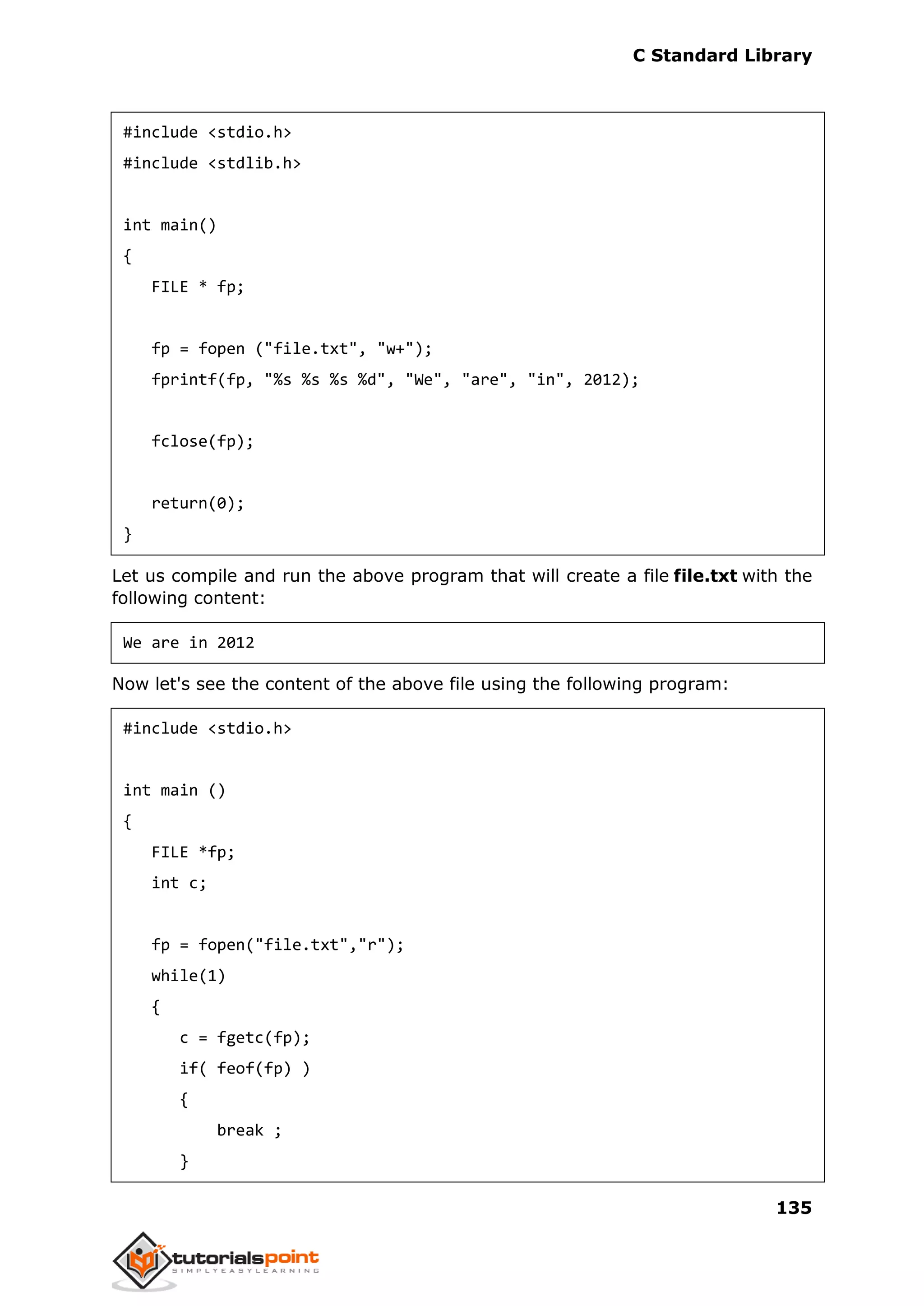 C Standard Library
135
#include <stdio.h>
#include <stdlib.h>
int main()
{
FILE * fp;
fp = fopen ("file.txt", "w+");
fprintf(fp, "%s %s %s %d", "We", "are", "in", 2012);
fclose(fp);
return(0);
}
Let us compile and run the above program that will create a file file.txt with the
following content:
We are in 2012
Now let's see the content of the above file using the following program:
#include <stdio.h>
int main ()
{
FILE *fp;
int c;
fp = fopen("file.txt","r");
while(1)
{
c = fgetc(fp);
if( feof(fp) )
{
break ;
}
 