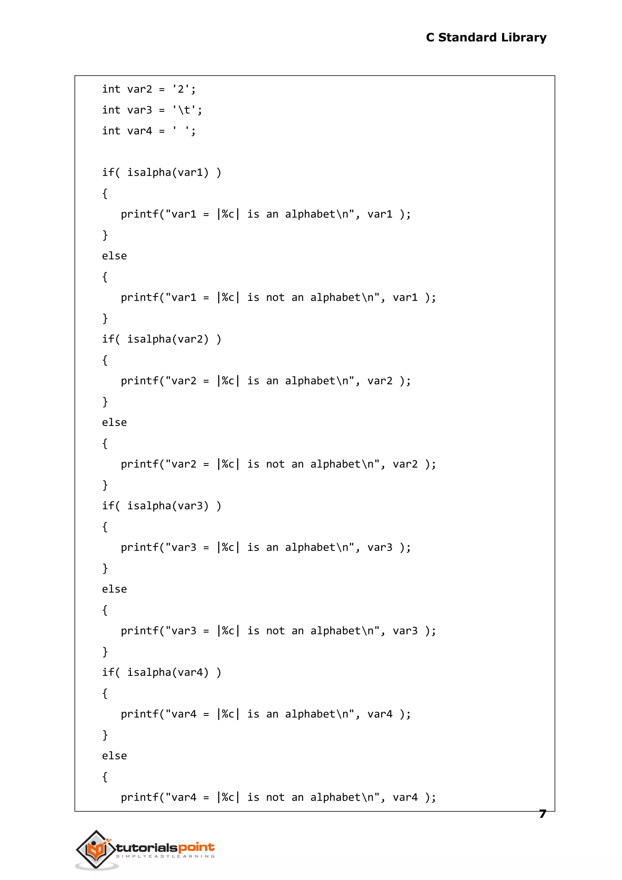 C Standard Library
7
int var2 = '2';
int var3 = 't';
int var4 = ' ';
if( isalpha(var1) )
{
printf("var1 = |%c| is an alphabetn", var1 );
}
else
{
printf("var1 = |%c| is not an alphabetn", var1 );
}
if( isalpha(var2) )
{
printf("var2 = |%c| is an alphabetn", var2 );
}
else
{
printf("var2 = |%c| is not an alphabetn", var2 );
}
if( isalpha(var3) )
{
printf("var3 = |%c| is an alphabetn", var3 );
}
else
{
printf("var3 = |%c| is not an alphabetn", var3 );
}
if( isalpha(var4) )
{
printf("var4 = |%c| is an alphabetn", var4 );
}
else
{
printf("var4 = |%c| is not an alphabetn", var4 );
 