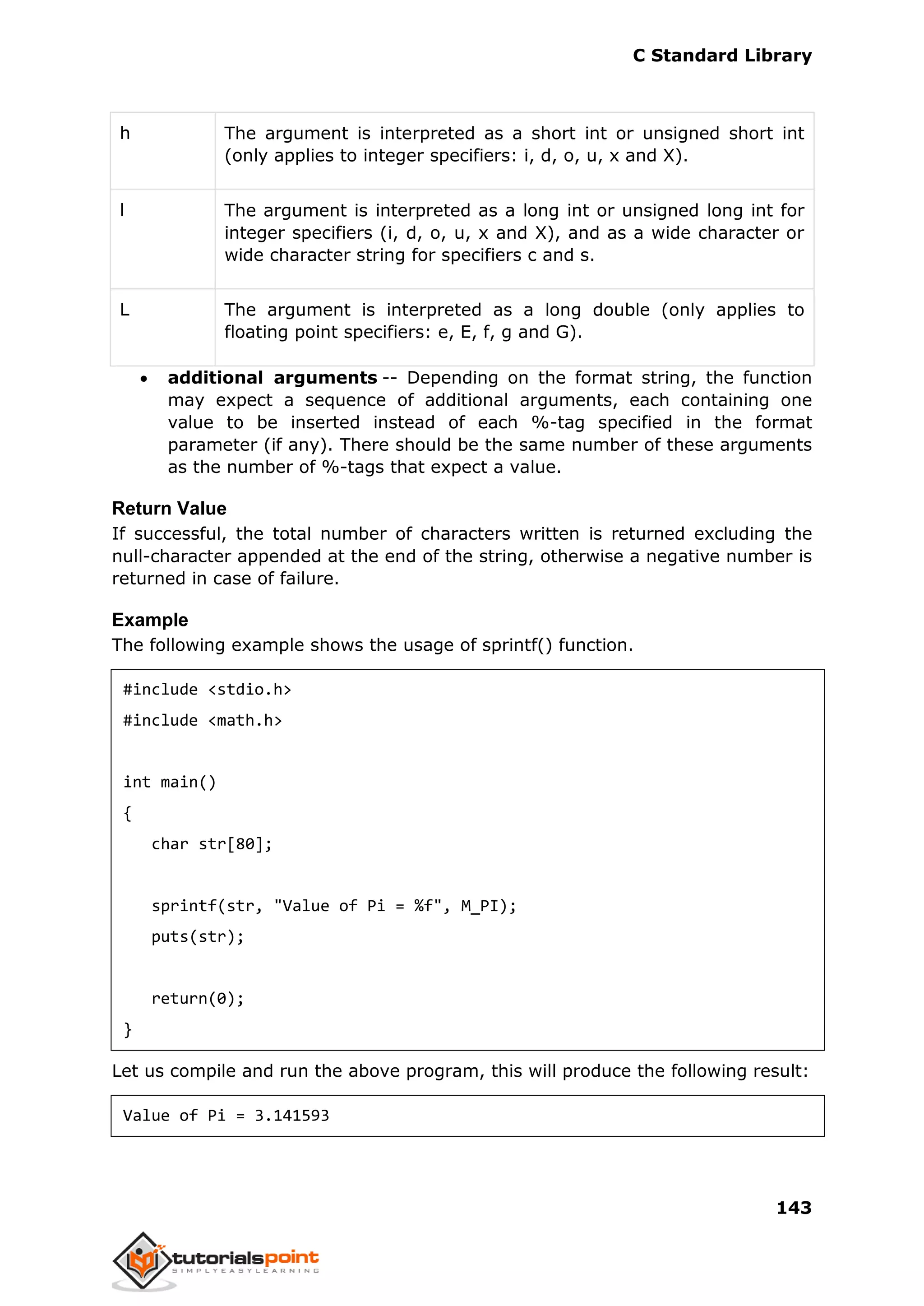 C Standard Library
143
h The argument is interpreted as a short int or unsigned short int
(only applies to integer specifiers: i, d, o, u, x and X).
l The argument is interpreted as a long int or unsigned long int for
integer specifiers (i, d, o, u, x and X), and as a wide character or
wide character string for specifiers c and s.
L The argument is interpreted as a long double (only applies to
floating point specifiers: e, E, f, g and G).
 additional arguments -- Depending on the format string, the function
may expect a sequence of additional arguments, each containing one
value to be inserted instead of each %-tag specified in the format
parameter (if any). There should be the same number of these arguments
as the number of %-tags that expect a value.
Return Value
If successful, the total number of characters written is returned excluding the
null-character appended at the end of the string, otherwise a negative number is
returned in case of failure.
Example
The following example shows the usage of sprintf() function.
#include <stdio.h>
#include <math.h>
int main()
{
char str[80];
sprintf(str, "Value of Pi = %f", M_PI);
puts(str);
return(0);
}
Let us compile and run the above program, this will produce the following result:
Value of Pi = 3.141593
 