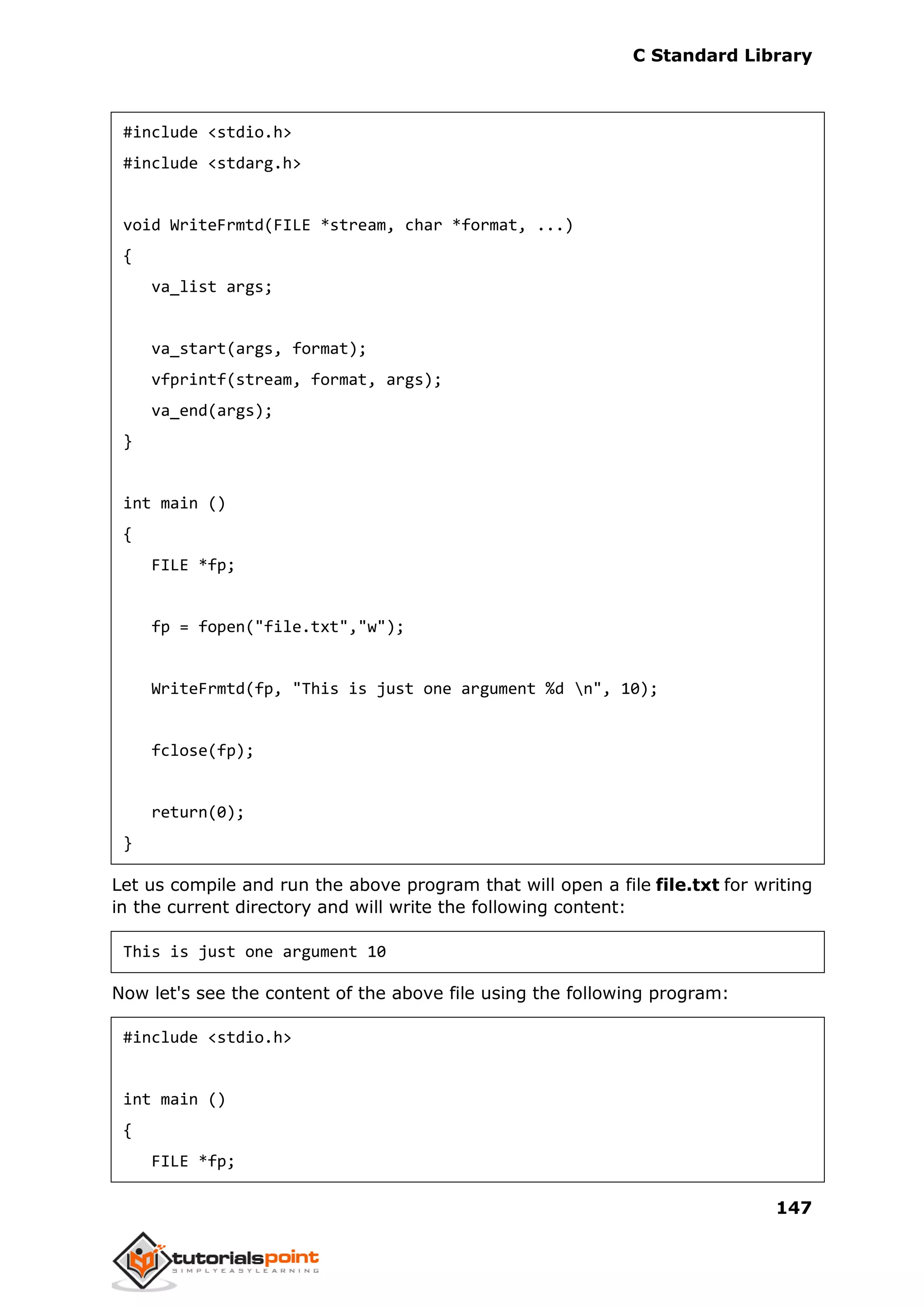 C Standard Library
147
#include <stdio.h>
#include <stdarg.h>
void WriteFrmtd(FILE *stream, char *format, ...)
{
va_list args;
va_start(args, format);
vfprintf(stream, format, args);
va_end(args);
}
int main ()
{
FILE *fp;
fp = fopen("file.txt","w");
WriteFrmtd(fp, "This is just one argument %d n", 10);
fclose(fp);
return(0);
}
Let us compile and run the above program that will open a file file.txt for writing
in the current directory and will write the following content:
This is just one argument 10
Now let's see the content of the above file using the following program:
#include <stdio.h>
int main ()
{
FILE *fp;
 