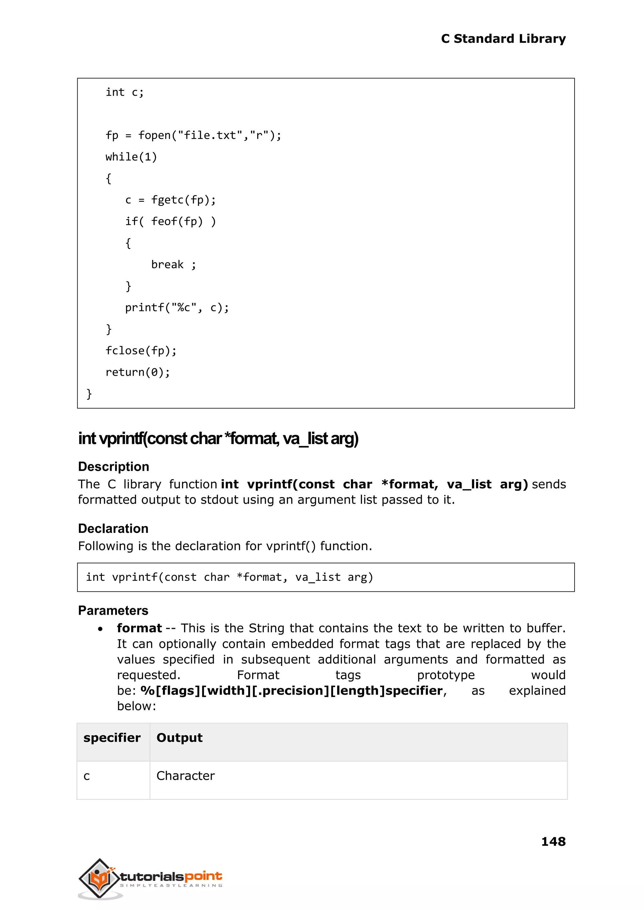 C Standard Library
148
int c;
fp = fopen("file.txt","r");
while(1)
{
c = fgetc(fp);
if( feof(fp) )
{
break ;
}
printf("%c", c);
}
fclose(fp);
return(0);
}
intvprintf(constchar*format,va_listarg)
Description
The C library function int vprintf(const char *format, va_list arg) sends
formatted output to stdout using an argument list passed to it.
Declaration
Following is the declaration for vprintf() function.
int vprintf(const char *format, va_list arg)
Parameters
 format -- This is the String that contains the text to be written to buffer.
It can optionally contain embedded format tags that are replaced by the
values specified in subsequent additional arguments and formatted as
requested. Format tags prototype would
be: %[flags][width][.precision][length]specifier, as explained
below:
specifier Output
c Character
 