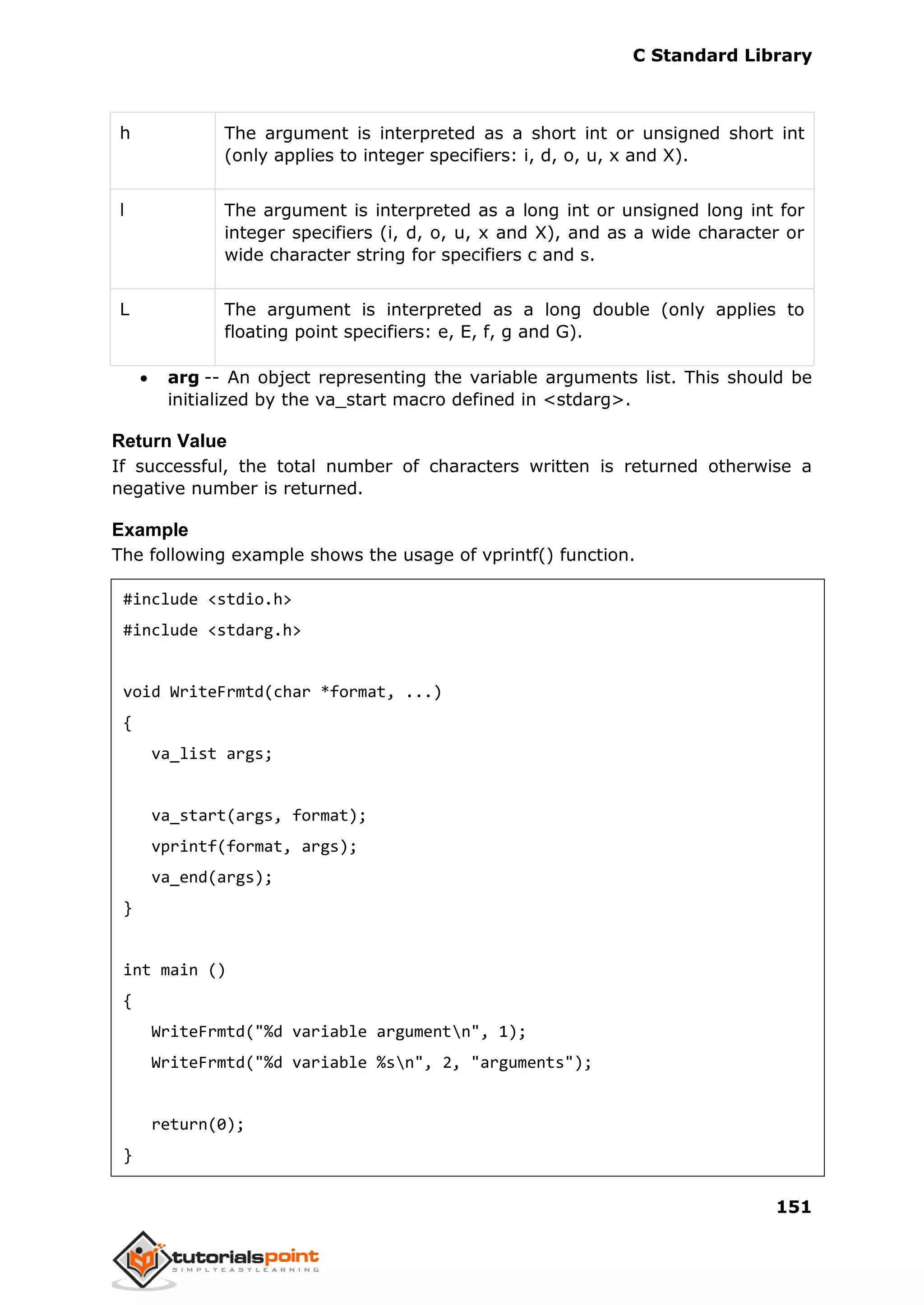 C Standard Library
151
h The argument is interpreted as a short int or unsigned short int
(only applies to integer specifiers: i, d, o, u, x and X).
l The argument is interpreted as a long int or unsigned long int for
integer specifiers (i, d, o, u, x and X), and as a wide character or
wide character string for specifiers c and s.
L The argument is interpreted as a long double (only applies to
floating point specifiers: e, E, f, g and G).
 arg -- An object representing the variable arguments list. This should be
initialized by the va_start macro defined in <stdarg>.
Return Value
If successful, the total number of characters written is returned otherwise a
negative number is returned.
Example
The following example shows the usage of vprintf() function.
#include <stdio.h>
#include <stdarg.h>
void WriteFrmtd(char *format, ...)
{
va_list args;
va_start(args, format);
vprintf(format, args);
va_end(args);
}
int main ()
{
WriteFrmtd("%d variable argumentn", 1);
WriteFrmtd("%d variable %sn", 2, "arguments");
return(0);
}
 