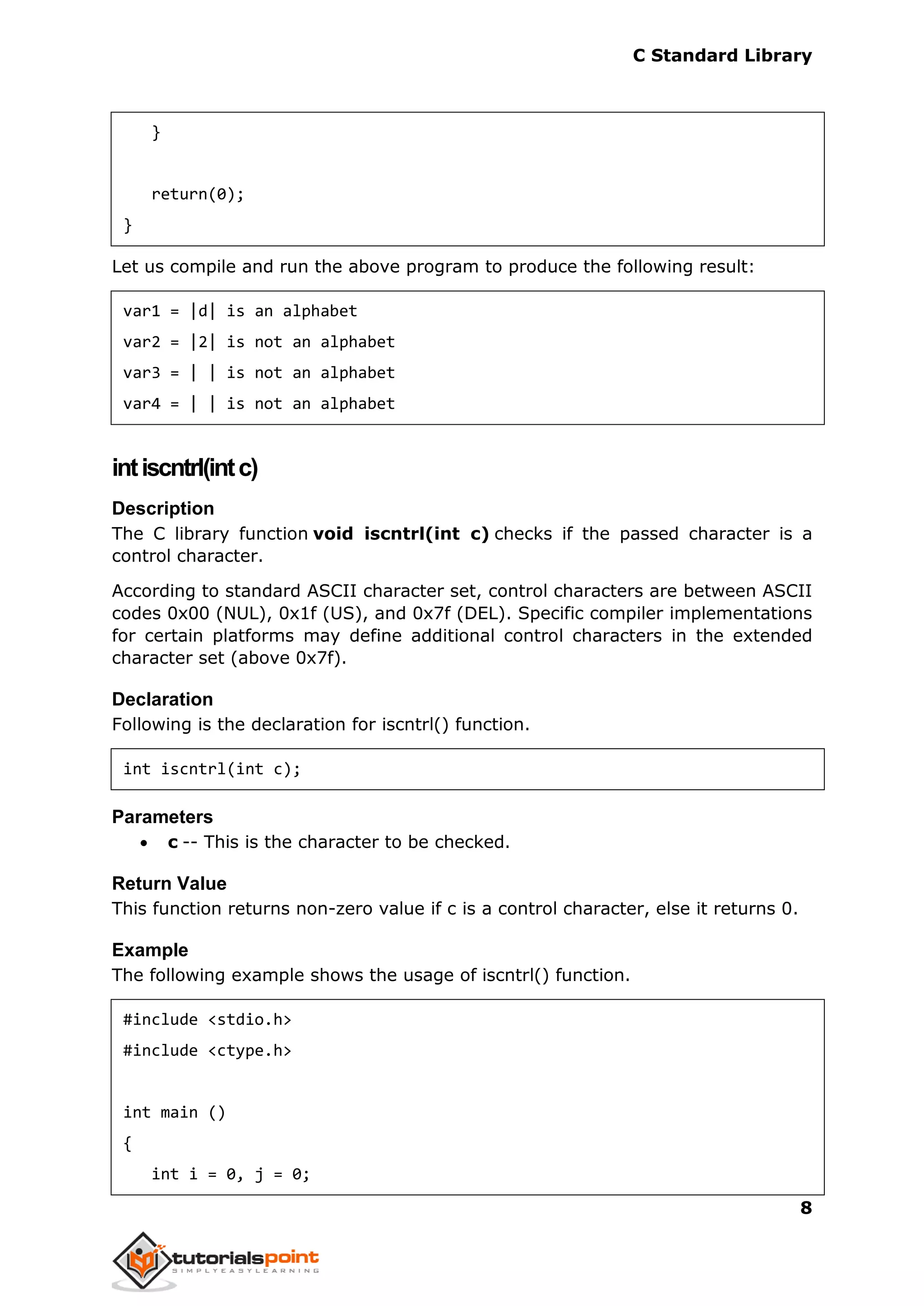 C Standard Library
8
}
return(0);
}
Let us compile and run the above program to produce the following result:
var1 = |d| is an alphabet
var2 = |2| is not an alphabet
var3 = | | is not an alphabet
var4 = | | is not an alphabet
intiscntrl(intc)
Description
The C library function void iscntrl(int c) checks if the passed character is a
control character.
According to standard ASCII character set, control characters are between ASCII
codes 0x00 (NUL), 0x1f (US), and 0x7f (DEL). Specific compiler implementations
for certain platforms may define additional control characters in the extended
character set (above 0x7f).
Declaration
Following is the declaration for iscntrl() function.
int iscntrl(int c);
Parameters
 c -- This is the character to be checked.
Return Value
This function returns non-zero value if c is a control character, else it returns 0.
Example
The following example shows the usage of iscntrl() function.
#include <stdio.h>
#include <ctype.h>
int main ()
{
int i = 0, j = 0;
 