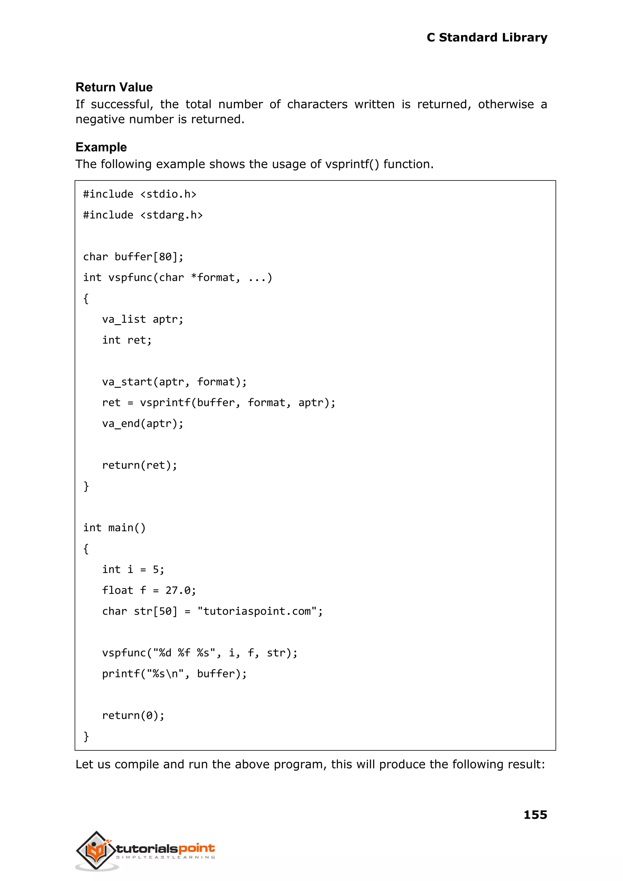 C Standard Library
155
Return Value
If successful, the total number of characters written is returned, otherwise a
negative number is returned.
Example
The following example shows the usage of vsprintf() function.
#include <stdio.h>
#include <stdarg.h>
char buffer[80];
int vspfunc(char *format, ...)
{
va_list aptr;
int ret;
va_start(aptr, format);
ret = vsprintf(buffer, format, aptr);
va_end(aptr);
return(ret);
}
int main()
{
int i = 5;
float f = 27.0;
char str[50] = "tutoriaspoint.com";
vspfunc("%d %f %s", i, f, str);
printf("%sn", buffer);
return(0);
}
Let us compile and run the above program, this will produce the following result:
 