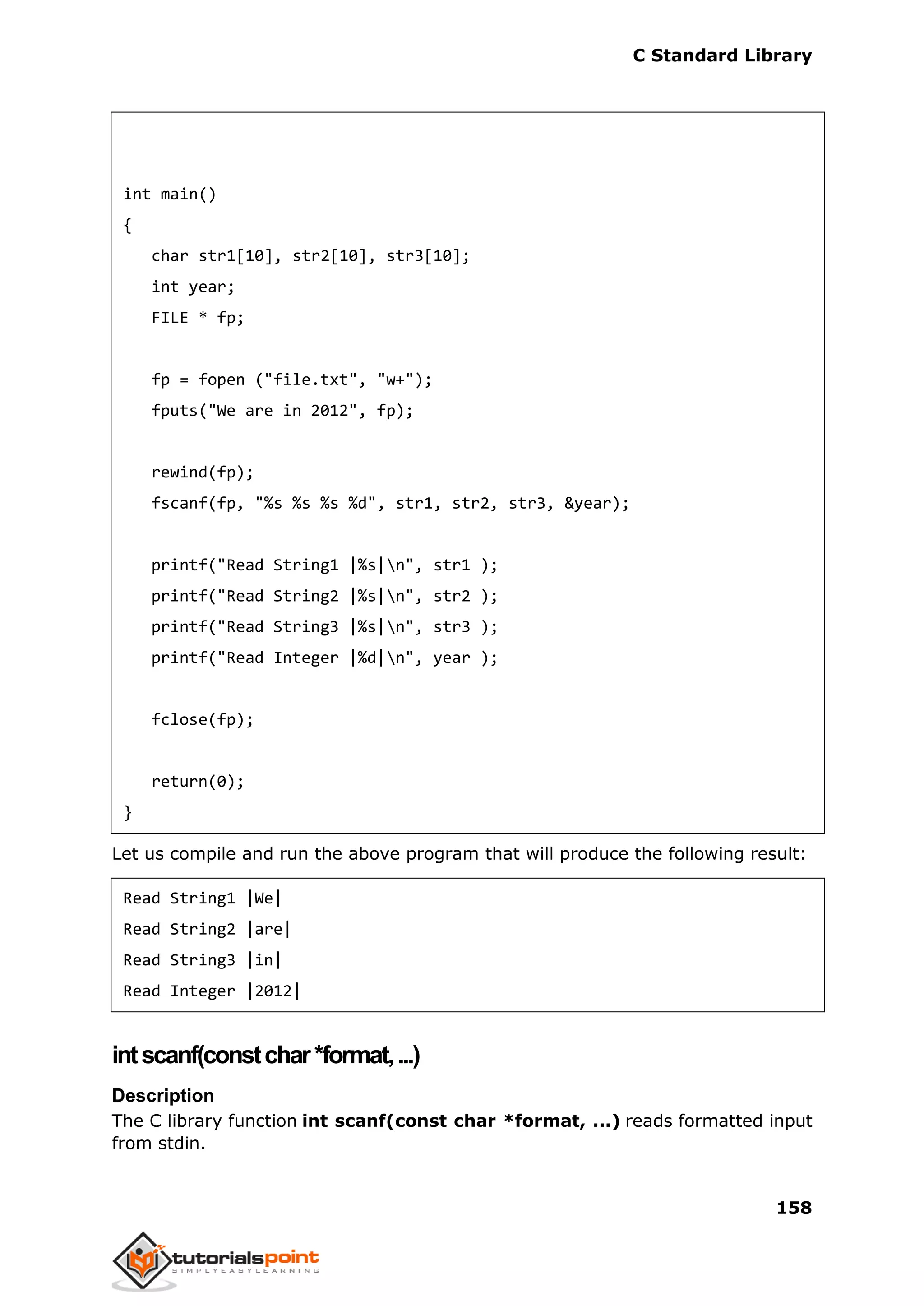 C Standard Library
158
int main()
{
char str1[10], str2[10], str3[10];
int year;
FILE * fp;
fp = fopen ("file.txt", "w+");
fputs("We are in 2012", fp);
rewind(fp);
fscanf(fp, "%s %s %s %d", str1, str2, str3, &year);
printf("Read String1 |%s|n", str1 );
printf("Read String2 |%s|n", str2 );
printf("Read String3 |%s|n", str3 );
printf("Read Integer |%d|n", year );
fclose(fp);
return(0);
}
Let us compile and run the above program that will produce the following result:
Read String1 |We|
Read String2 |are|
Read String3 |in|
Read Integer |2012|
intscanf(constchar*format,...)
Description
The C library function int scanf(const char *format, ...) reads formatted input
from stdin.
 