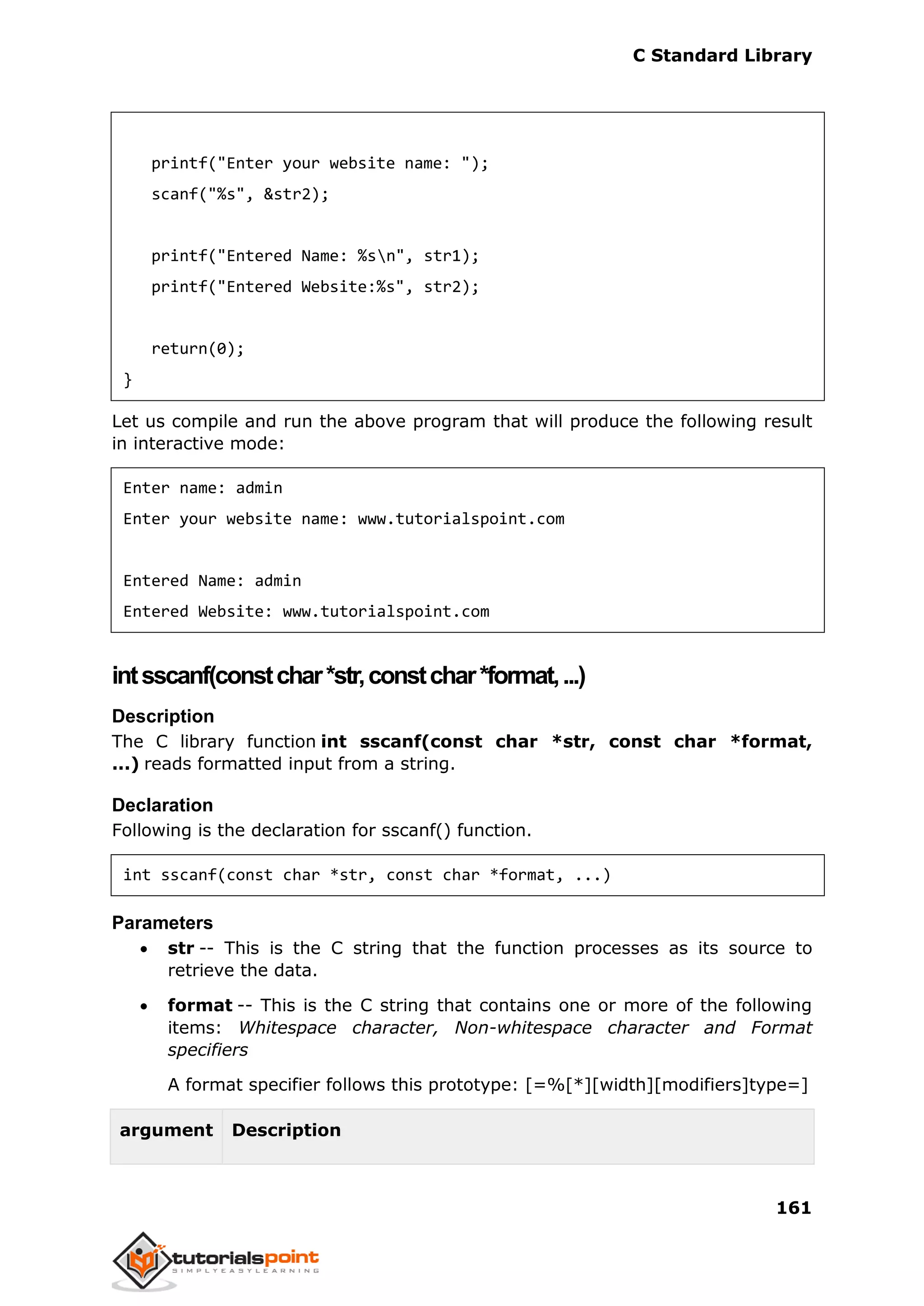C Standard Library
161
printf("Enter your website name: ");
scanf("%s", &str2);
printf("Entered Name: %sn", str1);
printf("Entered Website:%s", str2);
return(0);
}
Let us compile and run the above program that will produce the following result
in interactive mode:
Enter name: admin
Enter your website name: www.tutorialspoint.com
Entered Name: admin
Entered Website: www.tutorialspoint.com
intsscanf(constchar*str,constchar*format,...)
Description
The C library function int sscanf(const char *str, const char *format,
...) reads formatted input from a string.
Declaration
Following is the declaration for sscanf() function.
int sscanf(const char *str, const char *format, ...)
Parameters
 str -- This is the C string that the function processes as its source to
retrieve the data.
 format -- This is the C string that contains one or more of the following
items: Whitespace character, Non-whitespace character and Format
specifiers
A format specifier follows this prototype: [=%[*][width][modifiers]type=]
argument Description
 