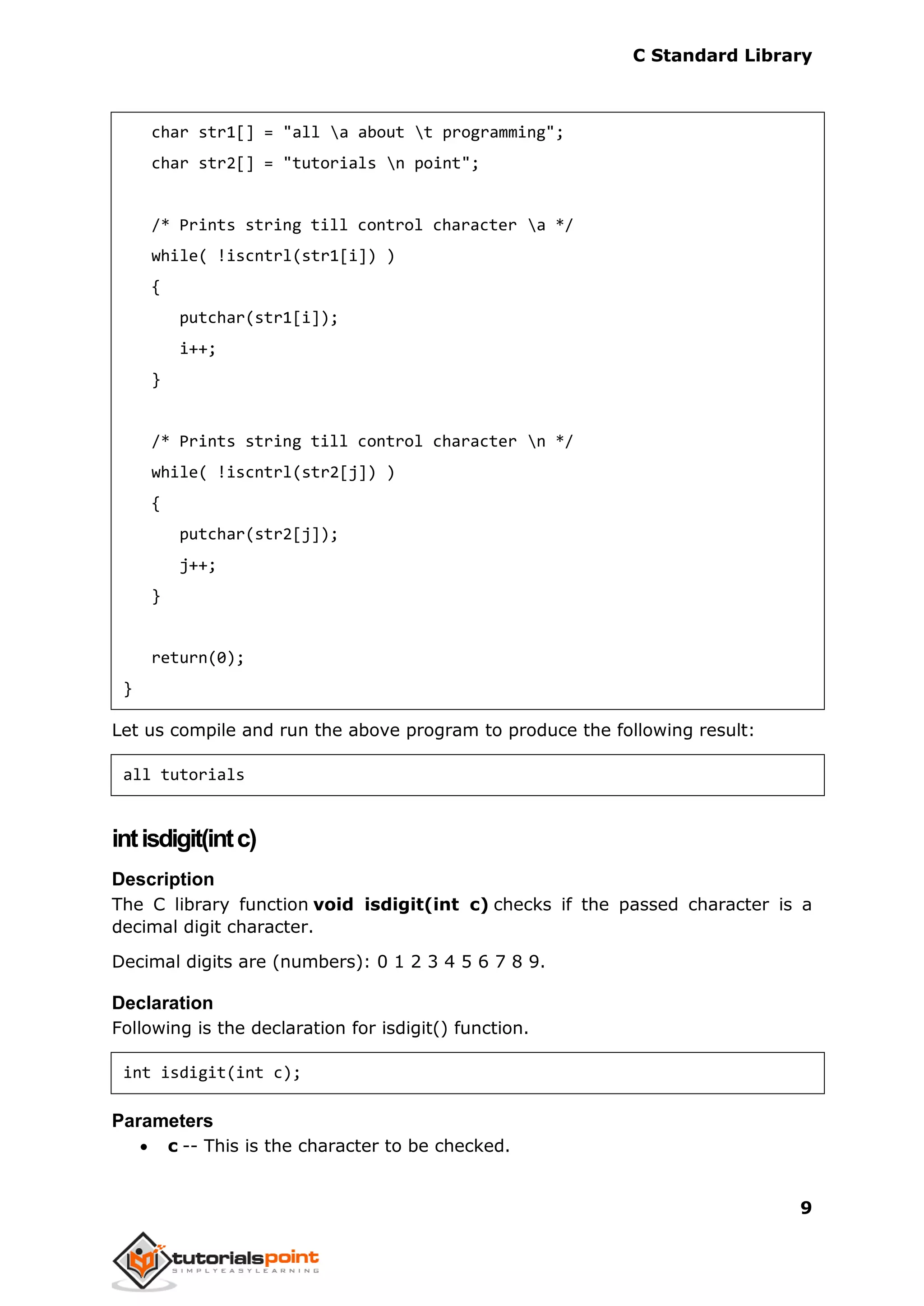 C Standard Library
9
char str1[] = "all a about t programming";
char str2[] = "tutorials n point";
/* Prints string till control character a */
while( !iscntrl(str1[i]) )
{
putchar(str1[i]);
i++;
}
/* Prints string till control character n */
while( !iscntrl(str2[j]) )
{
putchar(str2[j]);
j++;
}
return(0);
}
Let us compile and run the above program to produce the following result:
all tutorials
intisdigit(intc)
Description
The C library function void isdigit(int c) checks if the passed character is a
decimal digit character.
Decimal digits are (numbers): 0 1 2 3 4 5 6 7 8 9.
Declaration
Following is the declaration for isdigit() function.
int isdigit(int c);
Parameters
 c -- This is the character to be checked.
 