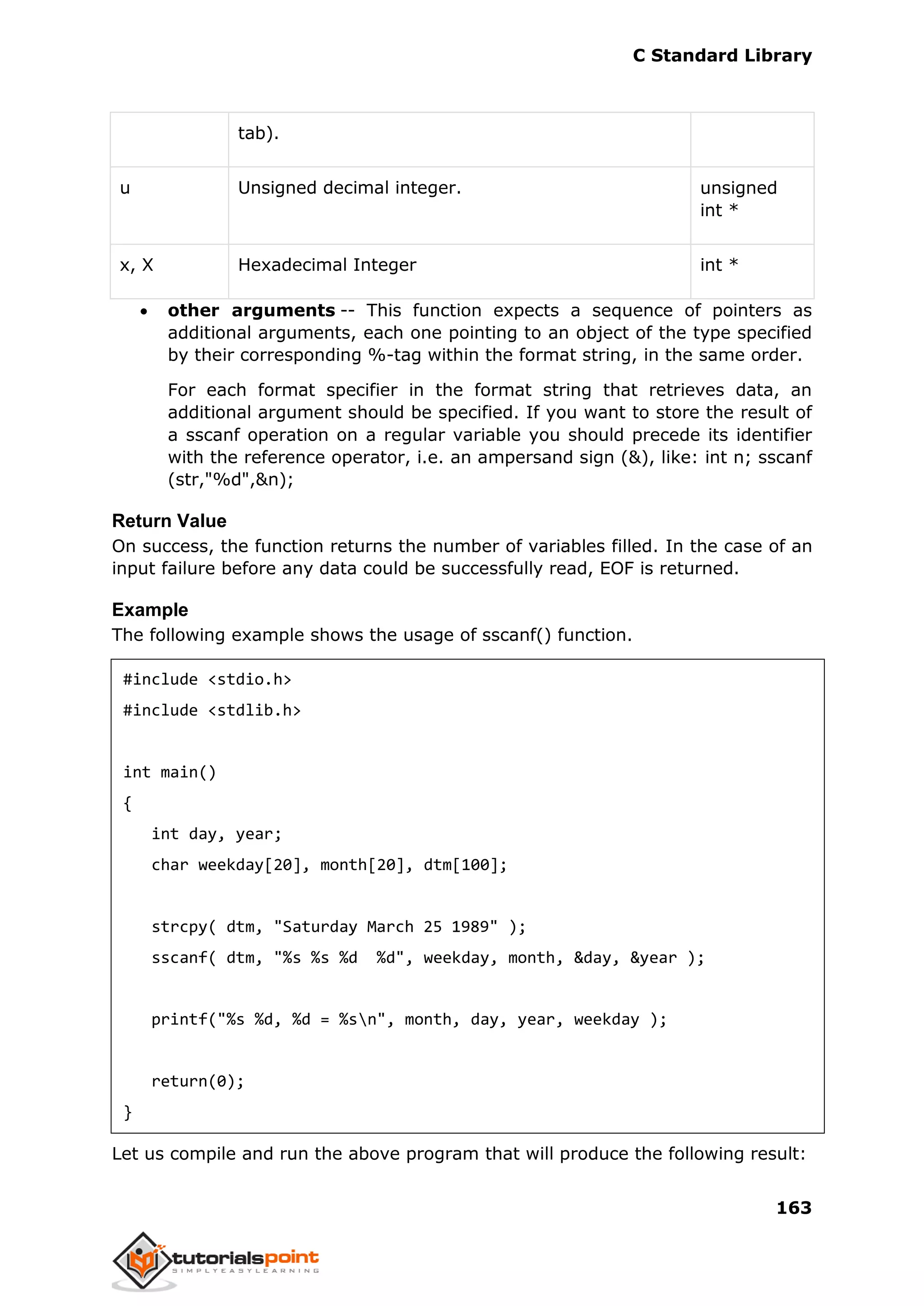 C Standard Library
163
tab).
u Unsigned decimal integer. unsigned
int *
x, X Hexadecimal Integer int *
 other arguments -- This function expects a sequence of pointers as
additional arguments, each one pointing to an object of the type specified
by their corresponding %-tag within the format string, in the same order.
For each format specifier in the format string that retrieves data, an
additional argument should be specified. If you want to store the result of
a sscanf operation on a regular variable you should precede its identifier
with the reference operator, i.e. an ampersand sign (&), like: int n; sscanf
(str,"%d",&n);
Return Value
On success, the function returns the number of variables filled. In the case of an
input failure before any data could be successfully read, EOF is returned.
Example
The following example shows the usage of sscanf() function.
#include <stdio.h>
#include <stdlib.h>
int main()
{
int day, year;
char weekday[20], month[20], dtm[100];
strcpy( dtm, "Saturday March 25 1989" );
sscanf( dtm, "%s %s %d %d", weekday, month, &day, &year );
printf("%s %d, %d = %sn", month, day, year, weekday );
return(0);
}
Let us compile and run the above program that will produce the following result:
 