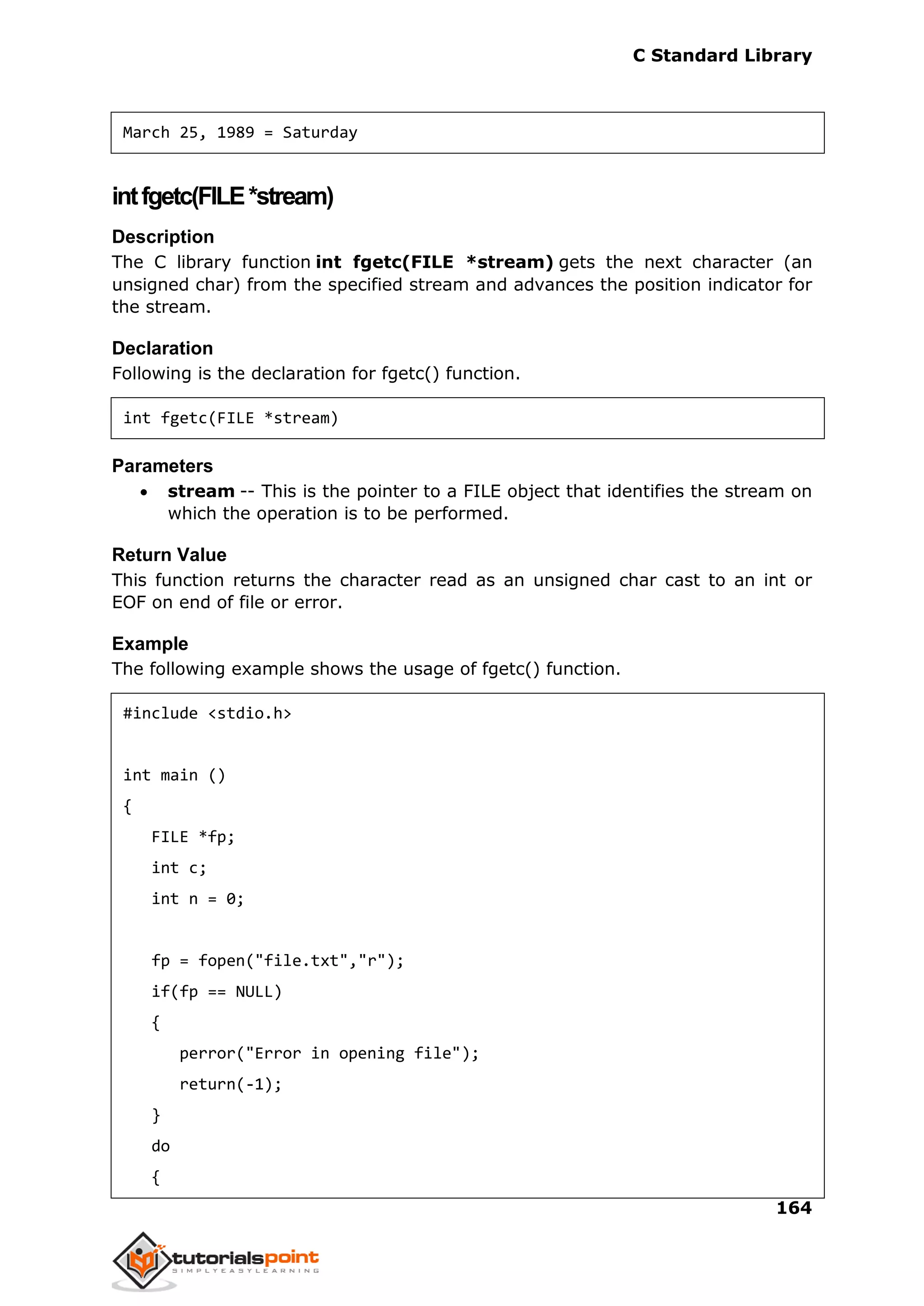 C Standard Library
164
March 25, 1989 = Saturday
intfgetc(FILE*stream)
Description
The C library function int fgetc(FILE *stream) gets the next character (an
unsigned char) from the specified stream and advances the position indicator for
the stream.
Declaration
Following is the declaration for fgetc() function.
int fgetc(FILE *stream)
Parameters
 stream -- This is the pointer to a FILE object that identifies the stream on
which the operation is to be performed.
Return Value
This function returns the character read as an unsigned char cast to an int or
EOF on end of file or error.
Example
The following example shows the usage of fgetc() function.
#include <stdio.h>
int main ()
{
FILE *fp;
int c;
int n = 0;
fp = fopen("file.txt","r");
if(fp == NULL)
{
perror("Error in opening file");
return(-1);
}
do
{
 