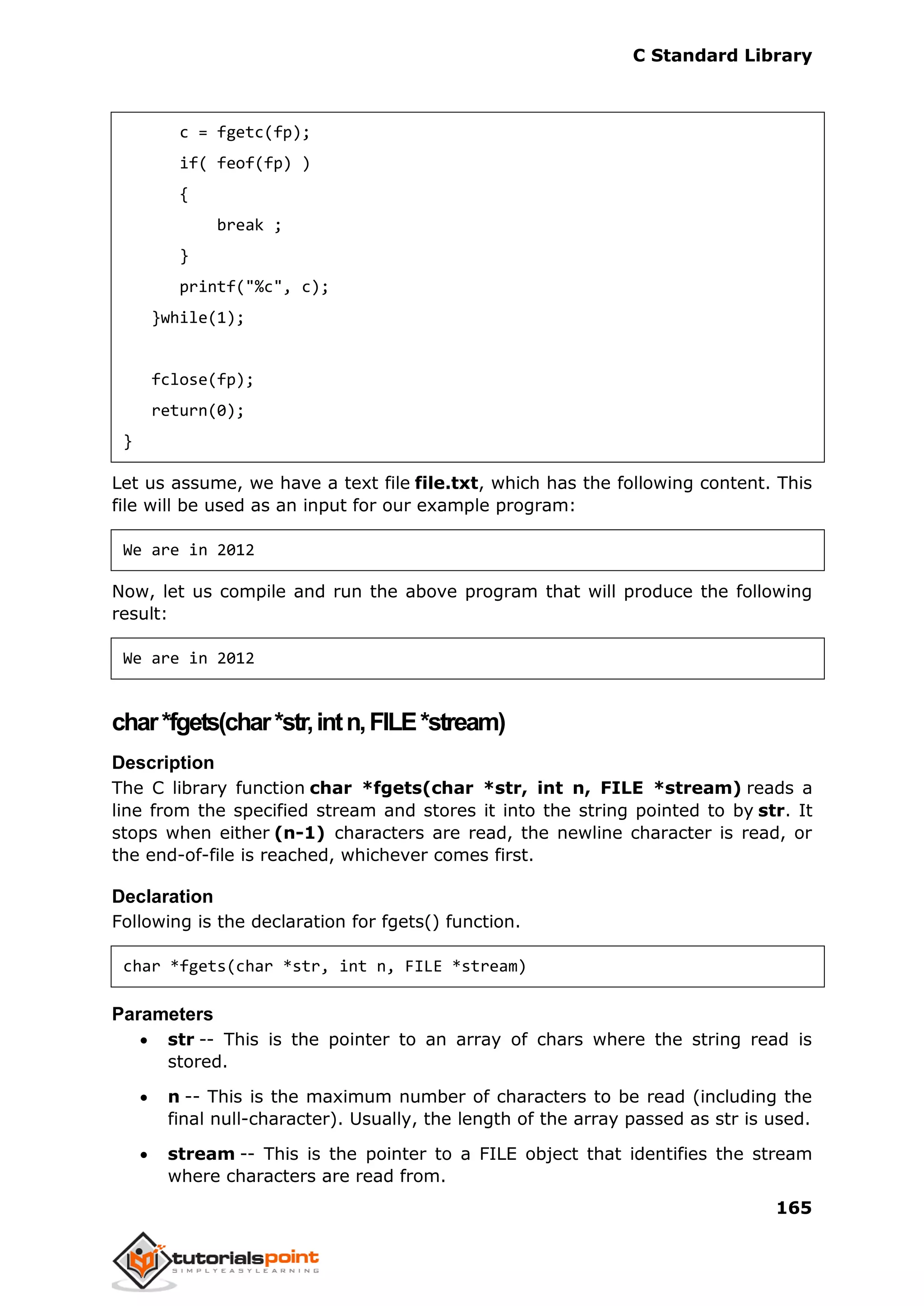 C Standard Library
165
c = fgetc(fp);
if( feof(fp) )
{
break ;
}
printf("%c", c);
}while(1);
fclose(fp);
return(0);
}
Let us assume, we have a text file file.txt, which has the following content. This
file will be used as an input for our example program:
We are in 2012
Now, let us compile and run the above program that will produce the following
result:
We are in 2012
char*fgets(char*str,intn,FILE*stream)
Description
The C library function char *fgets(char *str, int n, FILE *stream) reads a
line from the specified stream and stores it into the string pointed to by str. It
stops when either (n-1) characters are read, the newline character is read, or
the end-of-file is reached, whichever comes first.
Declaration
Following is the declaration for fgets() function.
char *fgets(char *str, int n, FILE *stream)
Parameters
 str -- This is the pointer to an array of chars where the string read is
stored.
 n -- This is the maximum number of characters to be read (including the
final null-character). Usually, the length of the array passed as str is used.
 stream -- This is the pointer to a FILE object that identifies the stream
where characters are read from.
 