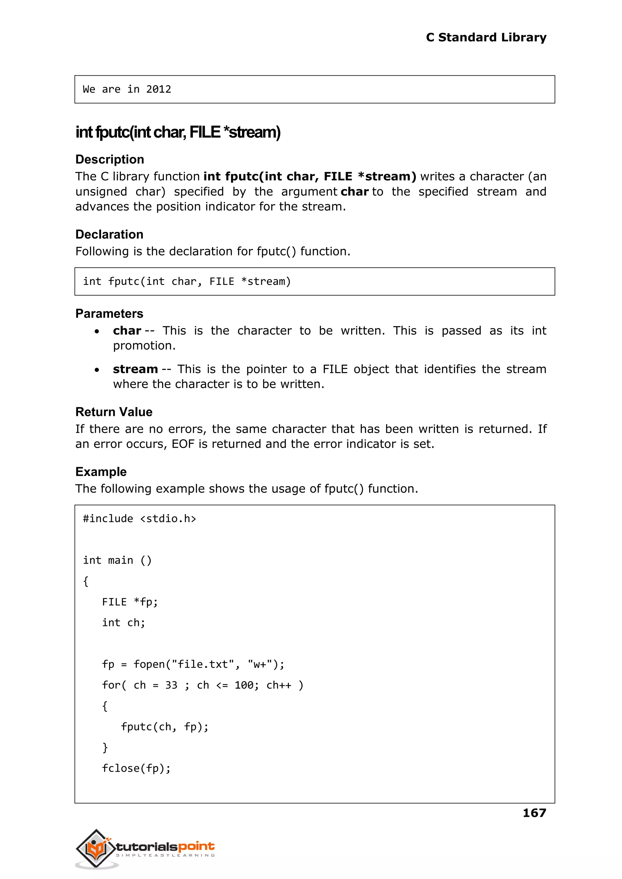 C Standard Library
167
We are in 2012
intfputc(intchar,FILE*stream)
Description
The C library function int fputc(int char, FILE *stream) writes a character (an
unsigned char) specified by the argument char to the specified stream and
advances the position indicator for the stream.
Declaration
Following is the declaration for fputc() function.
int fputc(int char, FILE *stream)
Parameters
 char -- This is the character to be written. This is passed as its int
promotion.
 stream -- This is the pointer to a FILE object that identifies the stream
where the character is to be written.
Return Value
If there are no errors, the same character that has been written is returned. If
an error occurs, EOF is returned and the error indicator is set.
Example
The following example shows the usage of fputc() function.
#include <stdio.h>
int main ()
{
FILE *fp;
int ch;
fp = fopen("file.txt", "w+");
for( ch = 33 ; ch <= 100; ch++ )
{
fputc(ch, fp);
}
fclose(fp);
 