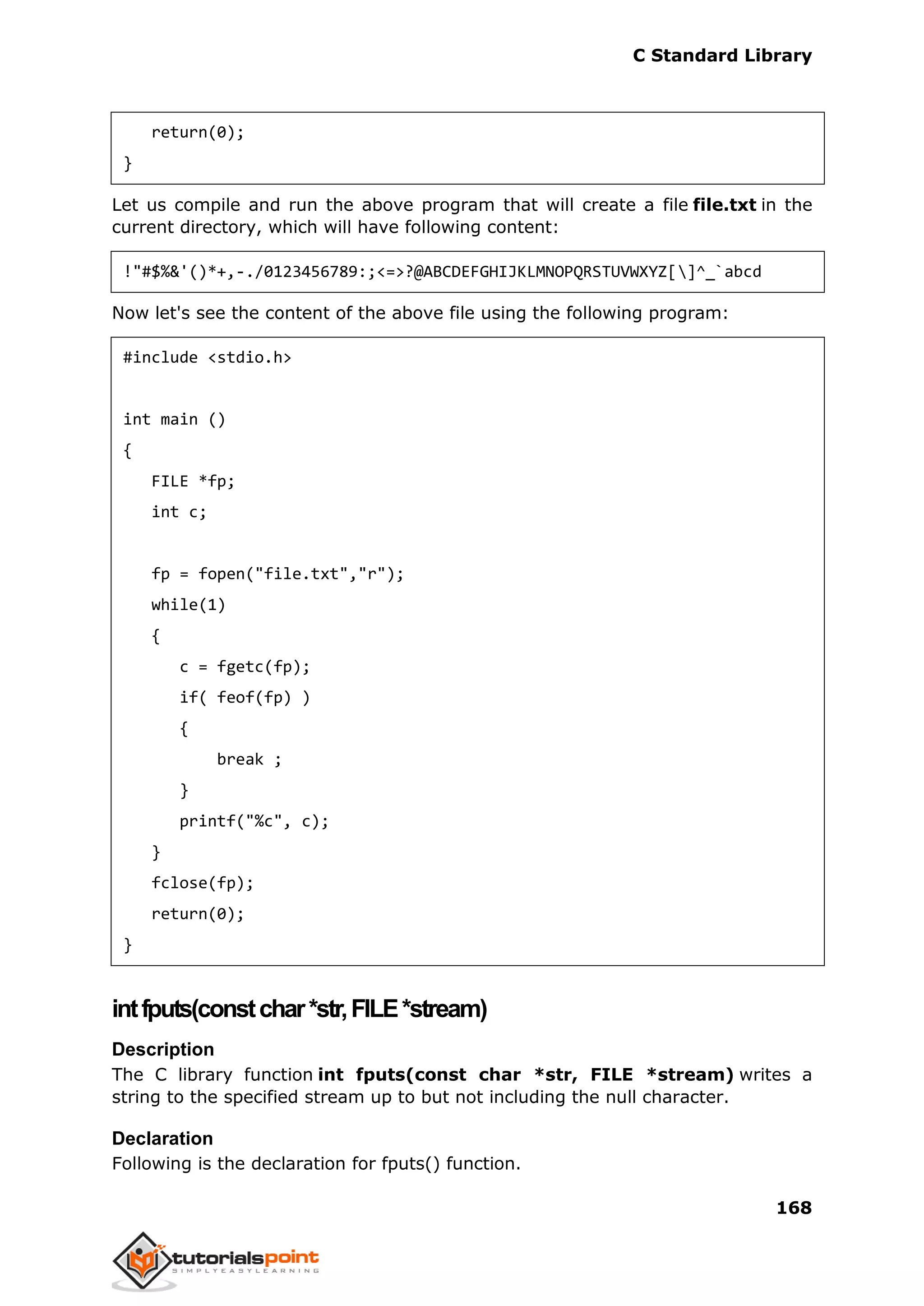 C Standard Library
168
return(0);
}
Let us compile and run the above program that will create a file file.txt in the
current directory, which will have following content:
!"#$%&'()*+,-./0123456789:;<=>?@ABCDEFGHIJKLMNOPQRSTUVWXYZ[]^_`abcd
Now let's see the content of the above file using the following program:
#include <stdio.h>
int main ()
{
FILE *fp;
int c;
fp = fopen("file.txt","r");
while(1)
{
c = fgetc(fp);
if( feof(fp) )
{
break ;
}
printf("%c", c);
}
fclose(fp);
return(0);
}
intfputs(constchar*str,FILE*stream)
Description
The C library function int fputs(const char *str, FILE *stream) writes a
string to the specified stream up to but not including the null character.
Declaration
Following is the declaration for fputs() function.
 