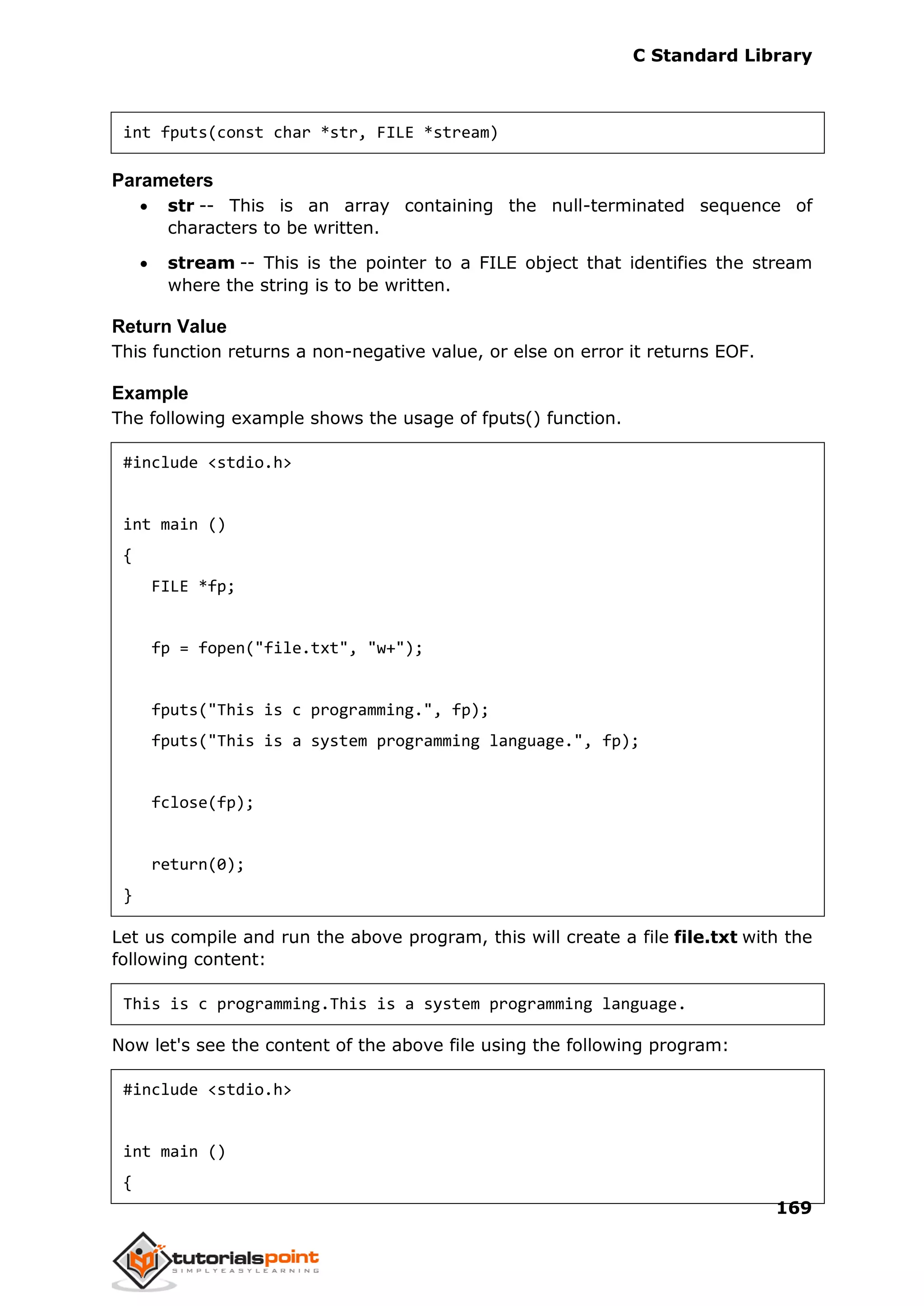 C Standard Library
169
int fputs(const char *str, FILE *stream)
Parameters
 str -- This is an array containing the null-terminated sequence of
characters to be written.
 stream -- This is the pointer to a FILE object that identifies the stream
where the string is to be written.
Return Value
This function returns a non-negative value, or else on error it returns EOF.
Example
The following example shows the usage of fputs() function.
#include <stdio.h>
int main ()
{
FILE *fp;
fp = fopen("file.txt", "w+");
fputs("This is c programming.", fp);
fputs("This is a system programming language.", fp);
fclose(fp);
return(0);
}
Let us compile and run the above program, this will create a file file.txt with the
following content:
This is c programming.This is a system programming language.
Now let's see the content of the above file using the following program:
#include <stdio.h>
int main ()
{
 