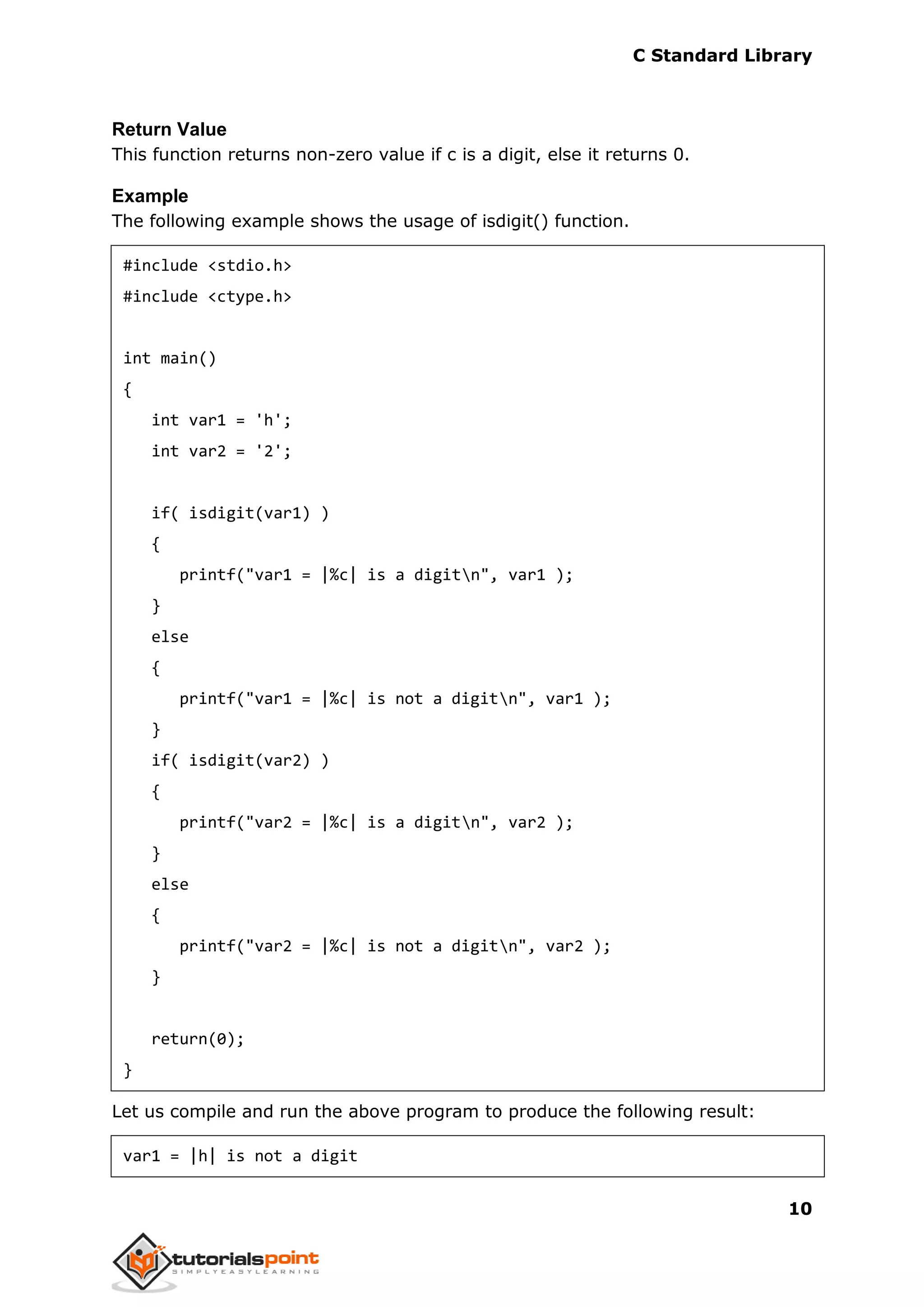 C Standard Library
10
Return Value
This function returns non-zero value if c is a digit, else it returns 0.
Example
The following example shows the usage of isdigit() function.
#include <stdio.h>
#include <ctype.h>
int main()
{
int var1 = 'h';
int var2 = '2';
if( isdigit(var1) )
{
printf("var1 = |%c| is a digitn", var1 );
}
else
{
printf("var1 = |%c| is not a digitn", var1 );
}
if( isdigit(var2) )
{
printf("var2 = |%c| is a digitn", var2 );
}
else
{
printf("var2 = |%c| is not a digitn", var2 );
}
return(0);
}
Let us compile and run the above program to produce the following result:
var1 = |h| is not a digit
 