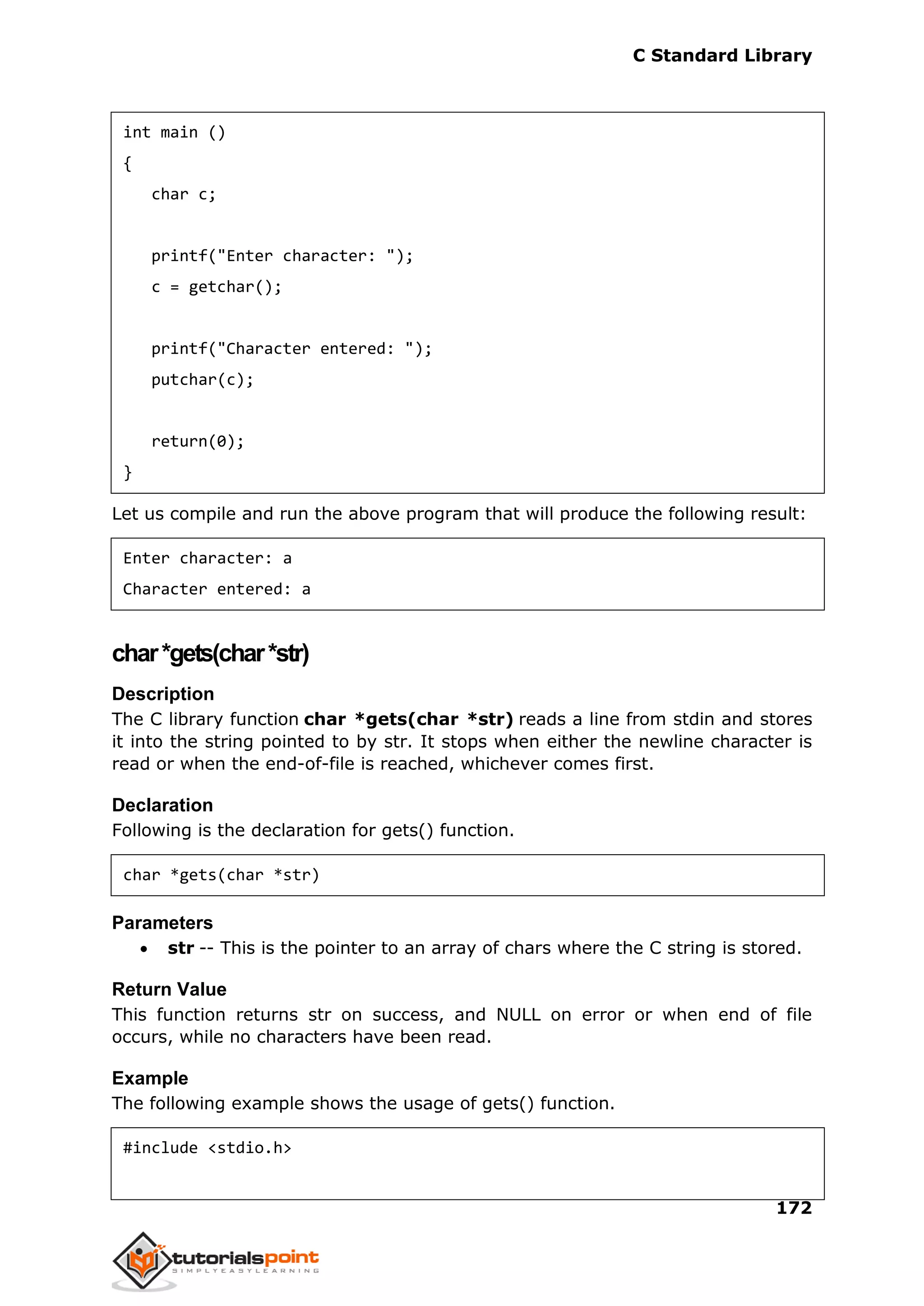 C Standard Library
172
int main ()
{
char c;
printf("Enter character: ");
c = getchar();
printf("Character entered: ");
putchar(c);
return(0);
}
Let us compile and run the above program that will produce the following result:
Enter character: a
Character entered: a
char*gets(char*str)
Description
The C library function char *gets(char *str) reads a line from stdin and stores
it into the string pointed to by str. It stops when either the newline character is
read or when the end-of-file is reached, whichever comes first.
Declaration
Following is the declaration for gets() function.
char *gets(char *str)
Parameters
 str -- This is the pointer to an array of chars where the C string is stored.
Return Value
This function returns str on success, and NULL on error or when end of file
occurs, while no characters have been read.
Example
The following example shows the usage of gets() function.
#include <stdio.h>
 