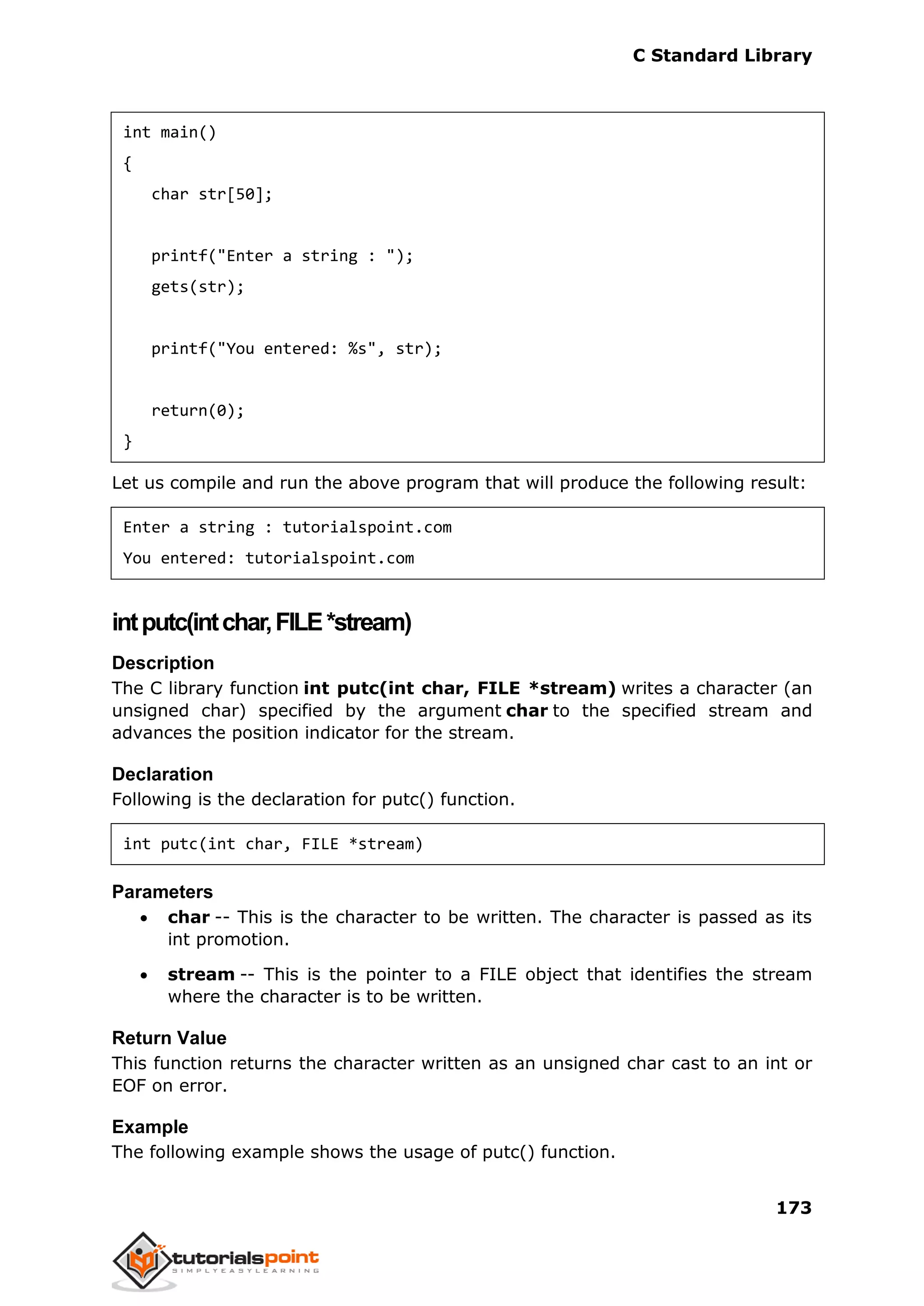 C Standard Library
173
int main()
{
char str[50];
printf("Enter a string : ");
gets(str);
printf("You entered: %s", str);
return(0);
}
Let us compile and run the above program that will produce the following result:
Enter a string : tutorialspoint.com
You entered: tutorialspoint.com
intputc(intchar,FILE*stream)
Description
The C library function int putc(int char, FILE *stream) writes a character (an
unsigned char) specified by the argument char to the specified stream and
advances the position indicator for the stream.
Declaration
Following is the declaration for putc() function.
int putc(int char, FILE *stream)
Parameters
 char -- This is the character to be written. The character is passed as its
int promotion.
 stream -- This is the pointer to a FILE object that identifies the stream
where the character is to be written.
Return Value
This function returns the character written as an unsigned char cast to an int or
EOF on error.
Example
The following example shows the usage of putc() function.
 
