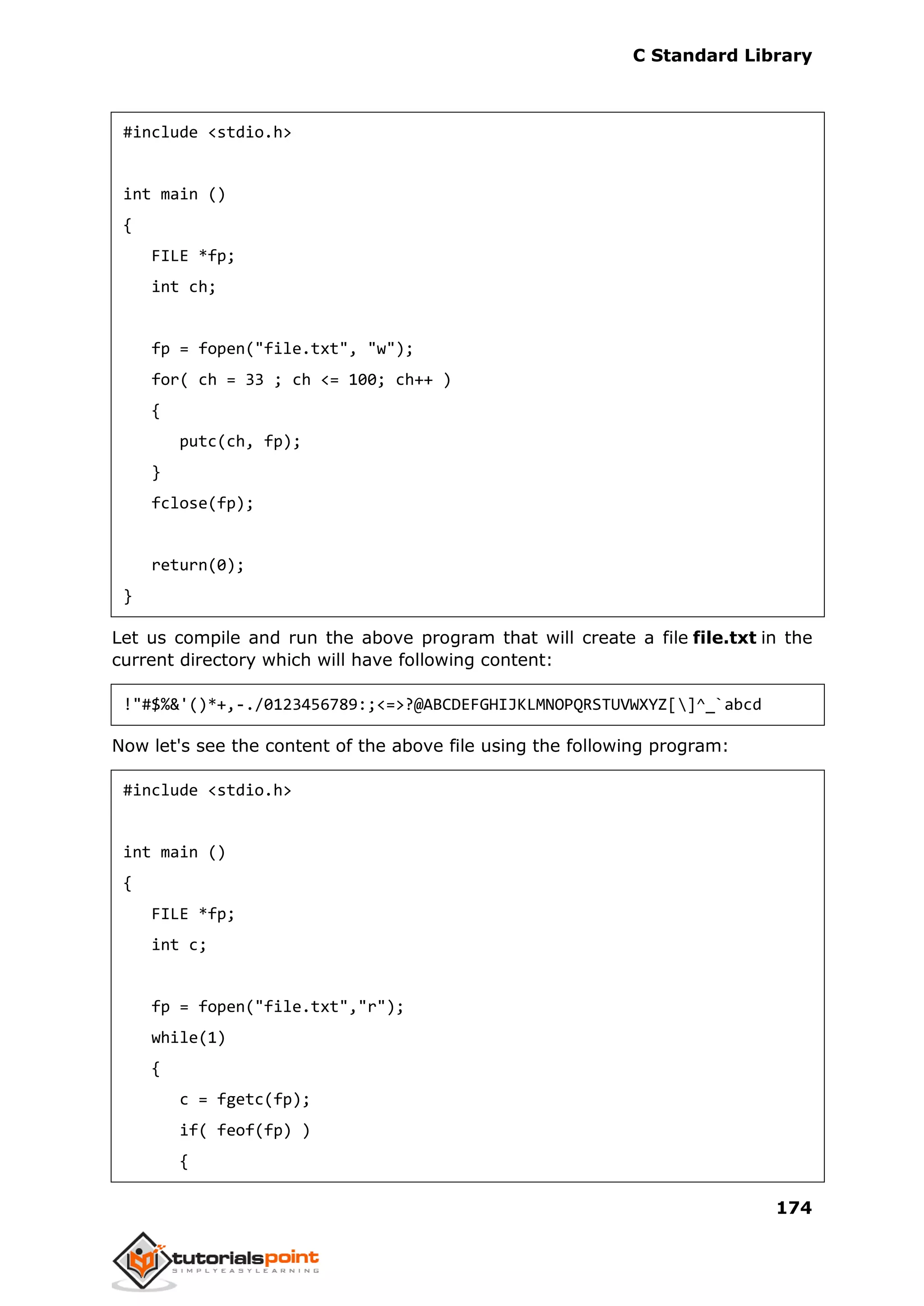 C Standard Library
174
#include <stdio.h>
int main ()
{
FILE *fp;
int ch;
fp = fopen("file.txt", "w");
for( ch = 33 ; ch <= 100; ch++ )
{
putc(ch, fp);
}
fclose(fp);
return(0);
}
Let us compile and run the above program that will create a file file.txt in the
current directory which will have following content:
!"#$%&'()*+,-./0123456789:;<=>?@ABCDEFGHIJKLMNOPQRSTUVWXYZ[]^_`abcd
Now let's see the content of the above file using the following program:
#include <stdio.h>
int main ()
{
FILE *fp;
int c;
fp = fopen("file.txt","r");
while(1)
{
c = fgetc(fp);
if( feof(fp) )
{
 
