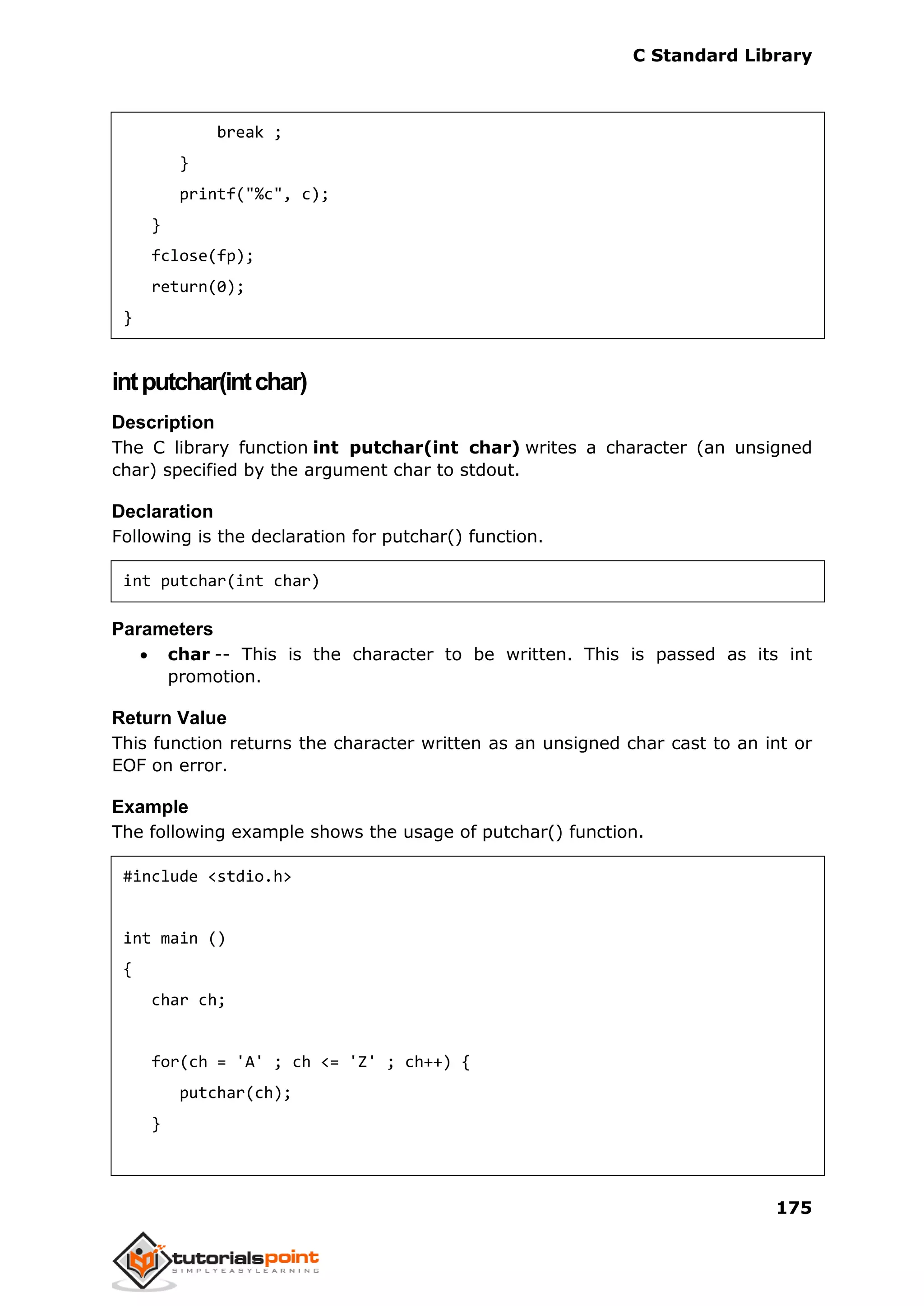 C Standard Library
175
break ;
}
printf("%c", c);
}
fclose(fp);
return(0);
}
intputchar(intchar)
Description
The C library function int putchar(int char) writes a character (an unsigned
char) specified by the argument char to stdout.
Declaration
Following is the declaration for putchar() function.
int putchar(int char)
Parameters
 char -- This is the character to be written. This is passed as its int
promotion.
Return Value
This function returns the character written as an unsigned char cast to an int or
EOF on error.
Example
The following example shows the usage of putchar() function.
#include <stdio.h>
int main ()
{
char ch;
for(ch = 'A' ; ch <= 'Z' ; ch++) {
putchar(ch);
}
 