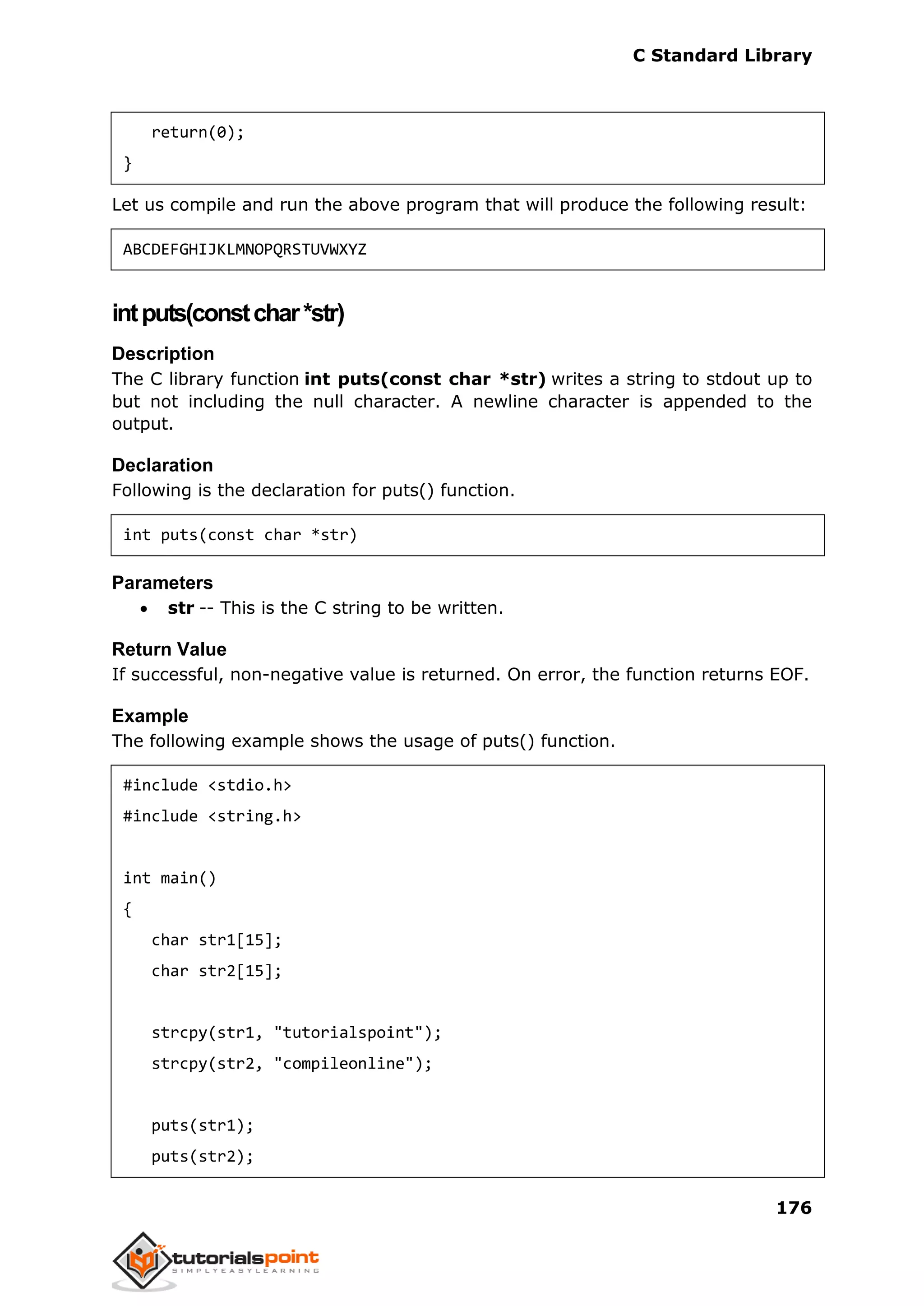 C Standard Library
176
return(0);
}
Let us compile and run the above program that will produce the following result:
ABCDEFGHIJKLMNOPQRSTUVWXYZ
intputs(constchar*str)
Description
The C library function int puts(const char *str) writes a string to stdout up to
but not including the null character. A newline character is appended to the
output.
Declaration
Following is the declaration for puts() function.
int puts(const char *str)
Parameters
 str -- This is the C string to be written.
Return Value
If successful, non-negative value is returned. On error, the function returns EOF.
Example
The following example shows the usage of puts() function.
#include <stdio.h>
#include <string.h>
int main()
{
char str1[15];
char str2[15];
strcpy(str1, "tutorialspoint");
strcpy(str2, "compileonline");
puts(str1);
puts(str2);
 