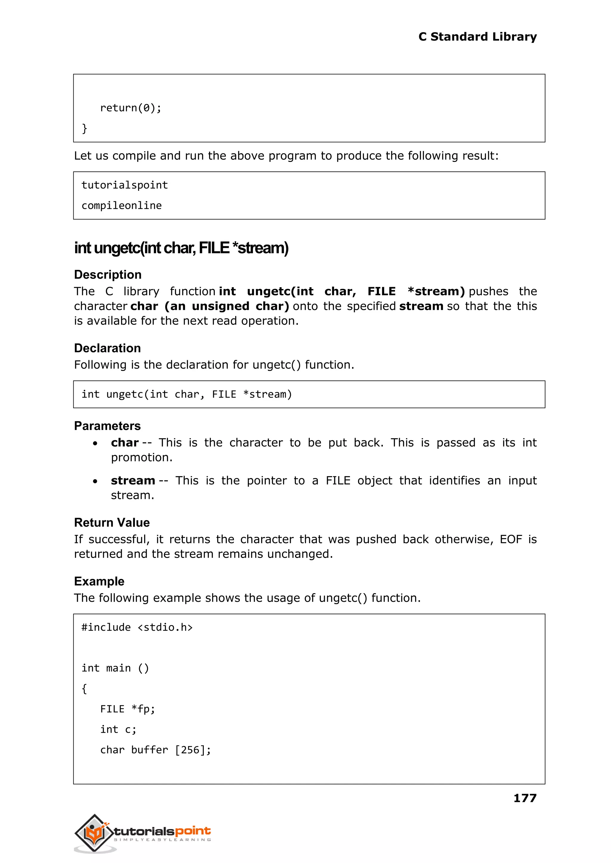 C Standard Library
177
return(0);
}
Let us compile and run the above program to produce the following result:
tutorialspoint
compileonline
intungetc(intchar,FILE*stream)
Description
The C library function int ungetc(int char, FILE *stream) pushes the
character char (an unsigned char) onto the specified stream so that the this
is available for the next read operation.
Declaration
Following is the declaration for ungetc() function.
int ungetc(int char, FILE *stream)
Parameters
 char -- This is the character to be put back. This is passed as its int
promotion.
 stream -- This is the pointer to a FILE object that identifies an input
stream.
Return Value
If successful, it returns the character that was pushed back otherwise, EOF is
returned and the stream remains unchanged.
Example
The following example shows the usage of ungetc() function.
#include <stdio.h>
int main ()
{
FILE *fp;
int c;
char buffer [256];
 