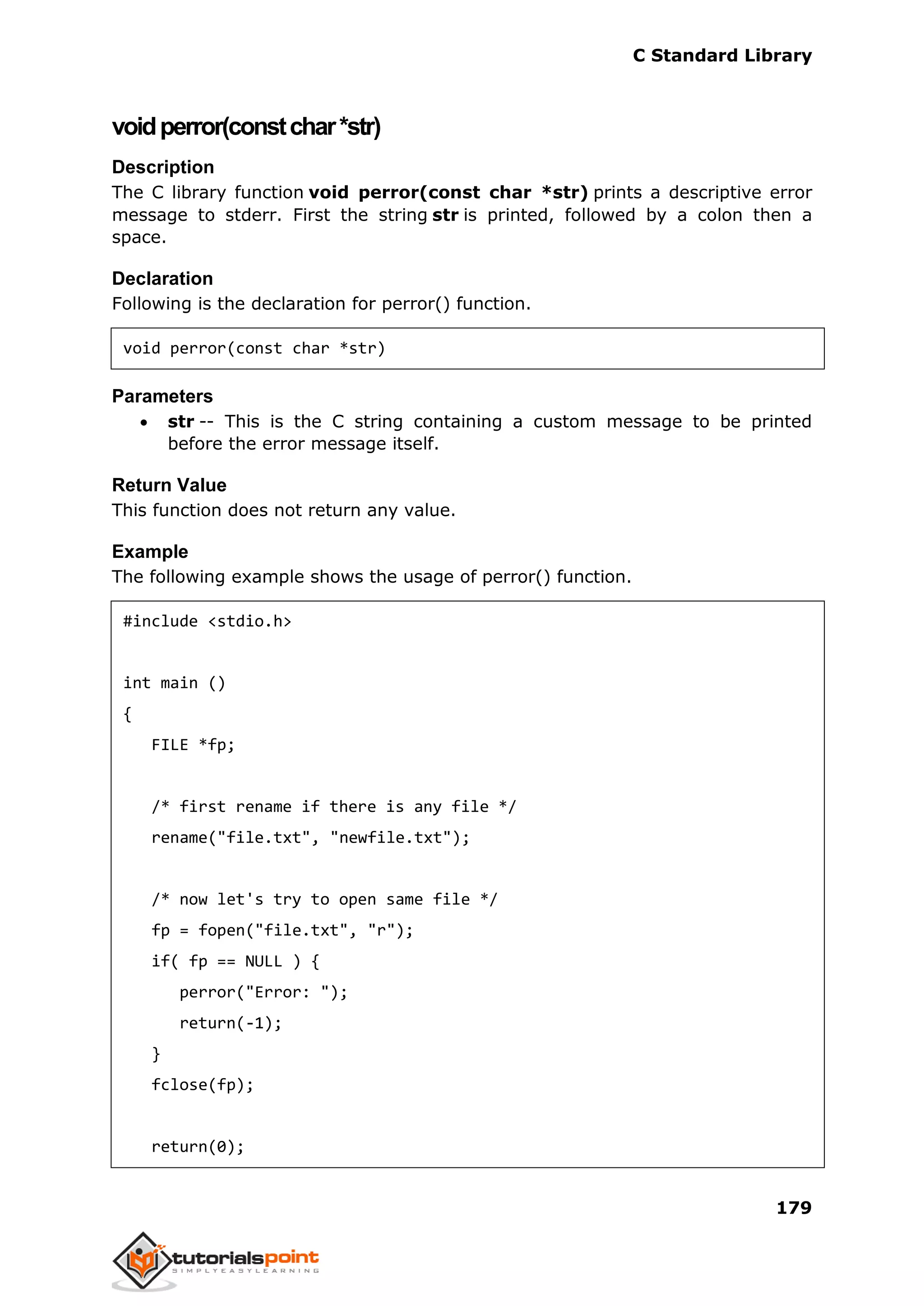 C Standard Library
179
voidperror(constchar*str)
Description
The C library function void perror(const char *str) prints a descriptive error
message to stderr. First the string str is printed, followed by a colon then a
space.
Declaration
Following is the declaration for perror() function.
void perror(const char *str)
Parameters
 str -- This is the C string containing a custom message to be printed
before the error message itself.
Return Value
This function does not return any value.
Example
The following example shows the usage of perror() function.
#include <stdio.h>
int main ()
{
FILE *fp;
/* first rename if there is any file */
rename("file.txt", "newfile.txt");
/* now let's try to open same file */
fp = fopen("file.txt", "r");
if( fp == NULL ) {
perror("Error: ");
return(-1);
}
fclose(fp);
return(0);
 