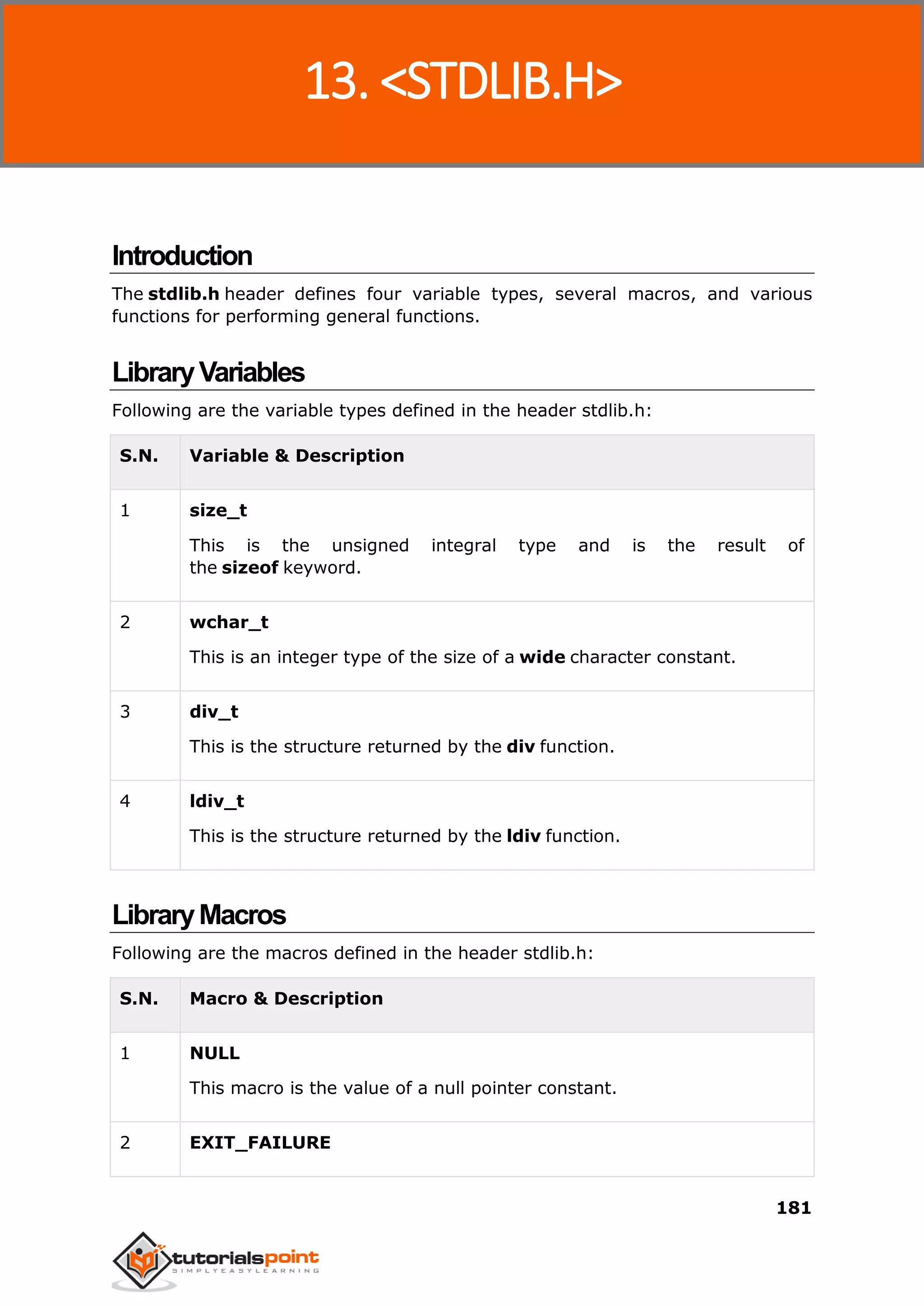 C Standard Library
181
Introduction
The stdlib.h header defines four variable types, several macros, and various
functions for performing general functions.
LibraryVariables
Following are the variable types defined in the header stdlib.h:
S.N. Variable & Description
1 size_t
This is the unsigned integral type and is the result of
the sizeof keyword.
2 wchar_t
This is an integer type of the size of a wide character constant.
3 div_t
This is the structure returned by the div function.
4 ldiv_t
This is the structure returned by the ldiv function.
LibraryMacros
Following are the macros defined in the header stdlib.h:
S.N. Macro & Description
1 NULL
This macro is the value of a null pointer constant.
2 EXIT_FAILURE
13. <STDLIB.H>
 