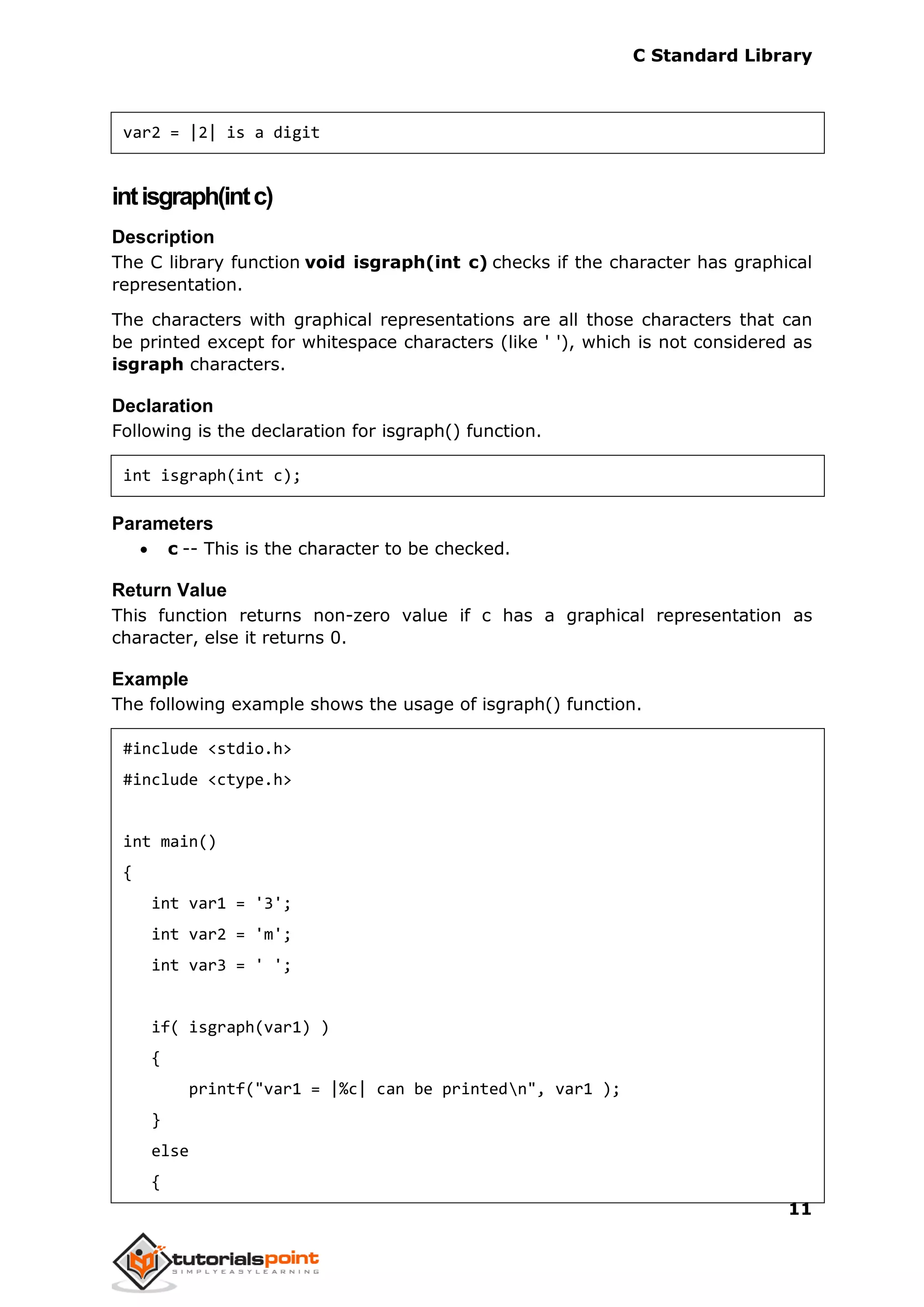 C Standard Library
11
var2 = |2| is a digit
intisgraph(intc)
Description
The C library function void isgraph(int c) checks if the character has graphical
representation.
The characters with graphical representations are all those characters that can
be printed except for whitespace characters (like ' '), which is not considered as
isgraph characters.
Declaration
Following is the declaration for isgraph() function.
int isgraph(int c);
Parameters
 c -- This is the character to be checked.
Return Value
This function returns non-zero value if c has a graphical representation as
character, else it returns 0.
Example
The following example shows the usage of isgraph() function.
#include <stdio.h>
#include <ctype.h>
int main()
{
int var1 = '3';
int var2 = 'm';
int var3 = ' ';
if( isgraph(var1) )
{
printf("var1 = |%c| can be printedn", var1 );
}
else
{
 