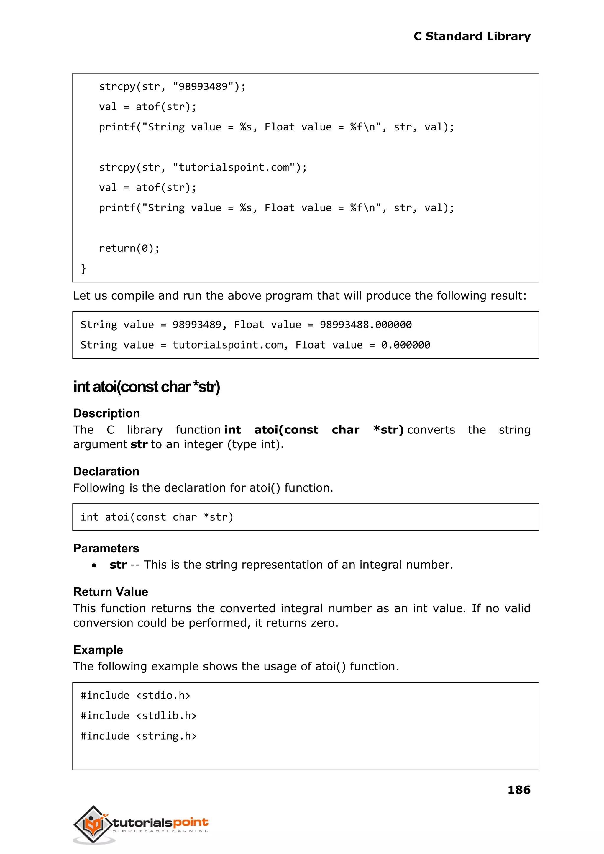 C Standard Library
186
strcpy(str, "98993489");
val = atof(str);
printf("String value = %s, Float value = %fn", str, val);
strcpy(str, "tutorialspoint.com");
val = atof(str);
printf("String value = %s, Float value = %fn", str, val);
return(0);
}
Let us compile and run the above program that will produce the following result:
String value = 98993489, Float value = 98993488.000000
String value = tutorialspoint.com, Float value = 0.000000
intatoi(constchar*str)
Description
The C library function int atoi(const char *str) converts the string
argument str to an integer (type int).
Declaration
Following is the declaration for atoi() function.
int atoi(const char *str)
Parameters
 str -- This is the string representation of an integral number.
Return Value
This function returns the converted integral number as an int value. If no valid
conversion could be performed, it returns zero.
Example
The following example shows the usage of atoi() function.
#include <stdio.h>
#include <stdlib.h>
#include <string.h>
 