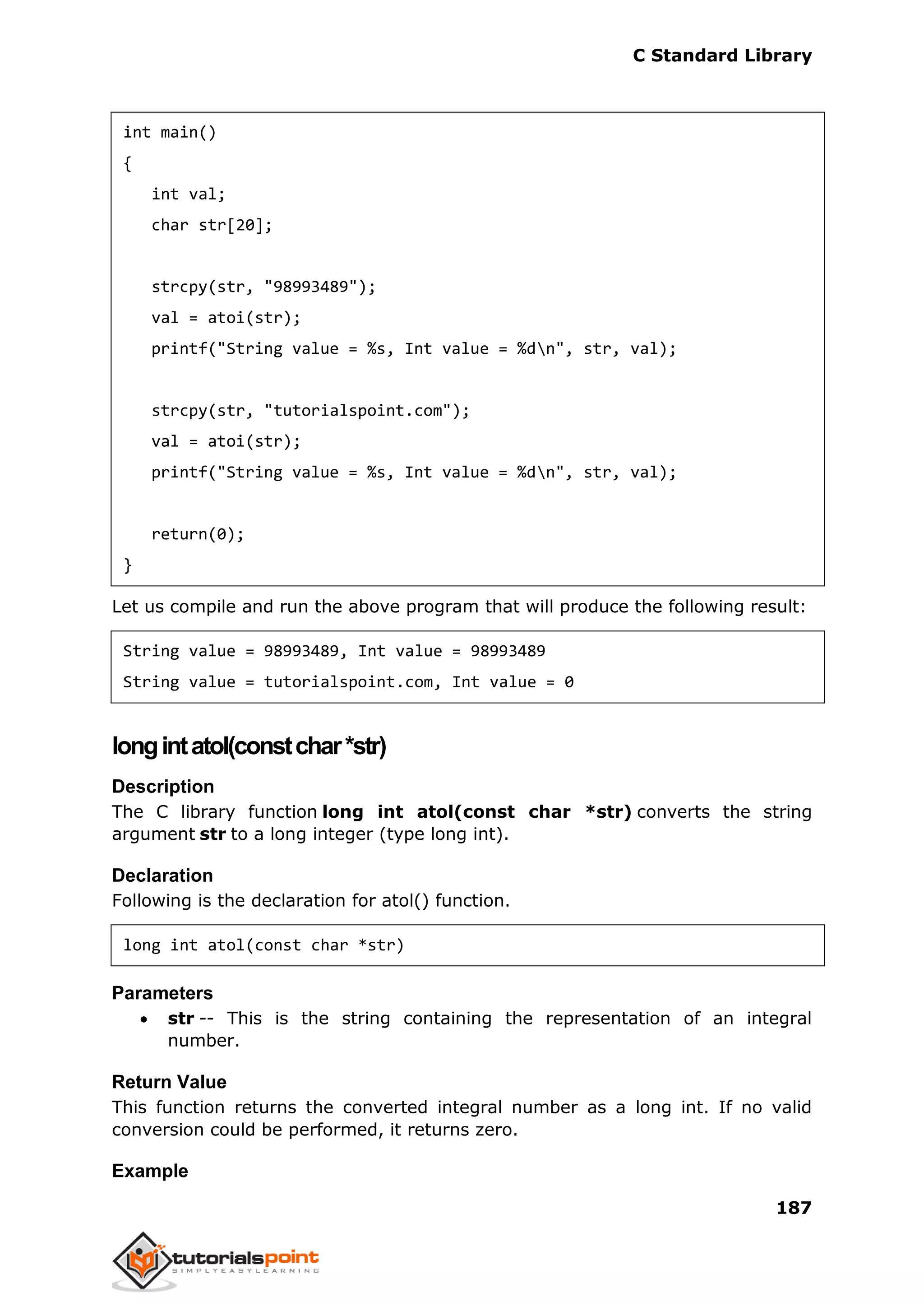 C Standard Library
187
int main()
{
int val;
char str[20];
strcpy(str, "98993489");
val = atoi(str);
printf("String value = %s, Int value = %dn", str, val);
strcpy(str, "tutorialspoint.com");
val = atoi(str);
printf("String value = %s, Int value = %dn", str, val);
return(0);
}
Let us compile and run the above program that will produce the following result:
String value = 98993489, Int value = 98993489
String value = tutorialspoint.com, Int value = 0
longintatol(constchar*str)
Description
The C library function long int atol(const char *str) converts the string
argument str to a long integer (type long int).
Declaration
Following is the declaration for atol() function.
long int atol(const char *str)
Parameters
 str -- This is the string containing the representation of an integral
number.
Return Value
This function returns the converted integral number as a long int. If no valid
conversion could be performed, it returns zero.
Example
 