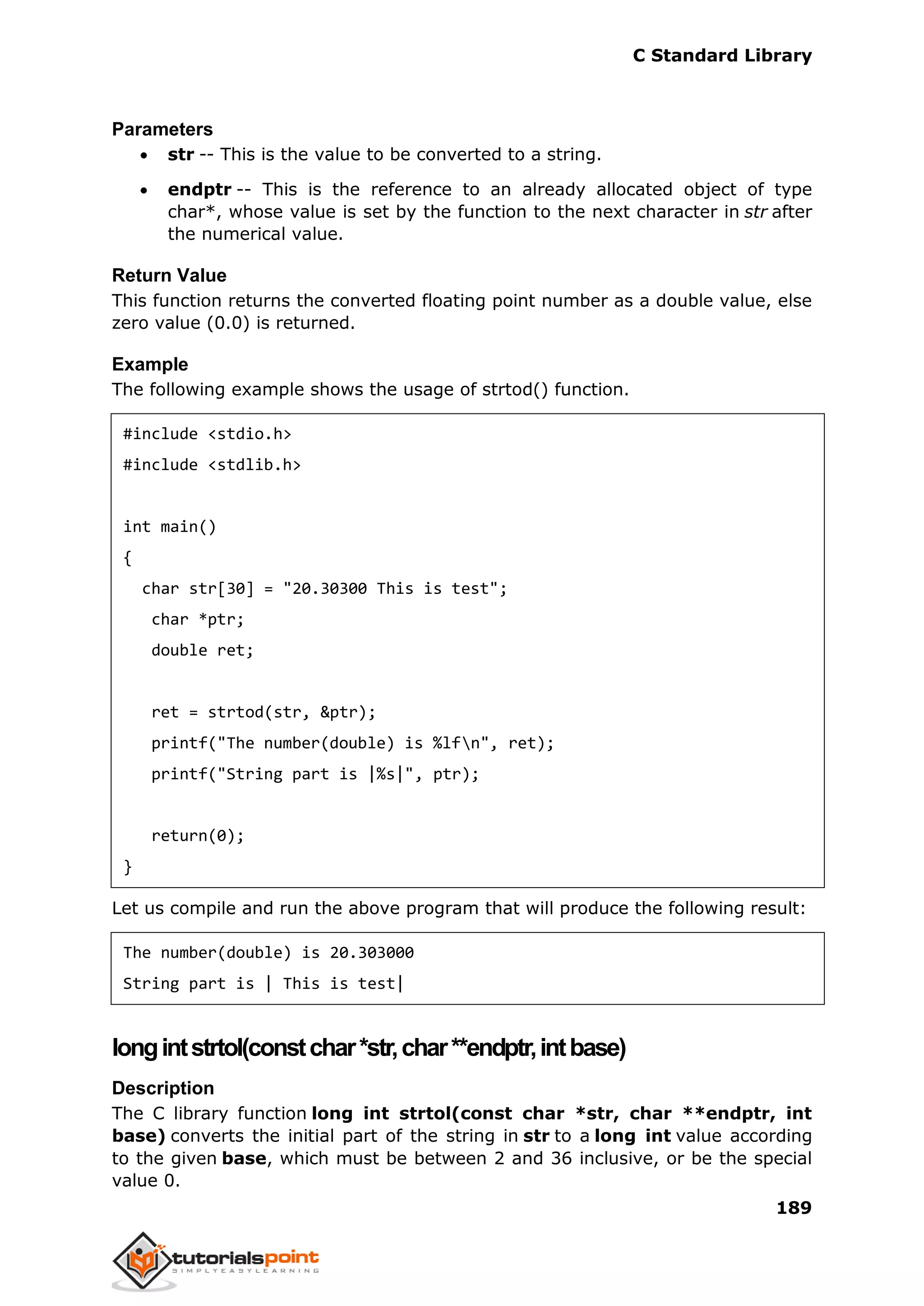C Standard Library
189
Parameters
 str -- This is the value to be converted to a string.
 endptr -- This is the reference to an already allocated object of type
char*, whose value is set by the function to the next character in str after
the numerical value.
Return Value
This function returns the converted floating point number as a double value, else
zero value (0.0) is returned.
Example
The following example shows the usage of strtod() function.
#include <stdio.h>
#include <stdlib.h>
int main()
{
char str[30] = "20.30300 This is test";
char *ptr;
double ret;
ret = strtod(str, &ptr);
printf("The number(double) is %lfn", ret);
printf("String part is |%s|", ptr);
return(0);
}
Let us compile and run the above program that will produce the following result:
The number(double) is 20.303000
String part is | This is test|
longintstrtol(constchar*str,char**endptr,intbase)
Description
The C library function long int strtol(const char *str, char **endptr, int
base) converts the initial part of the string in str to a long int value according
to the given base, which must be between 2 and 36 inclusive, or be the special
value 0.
 