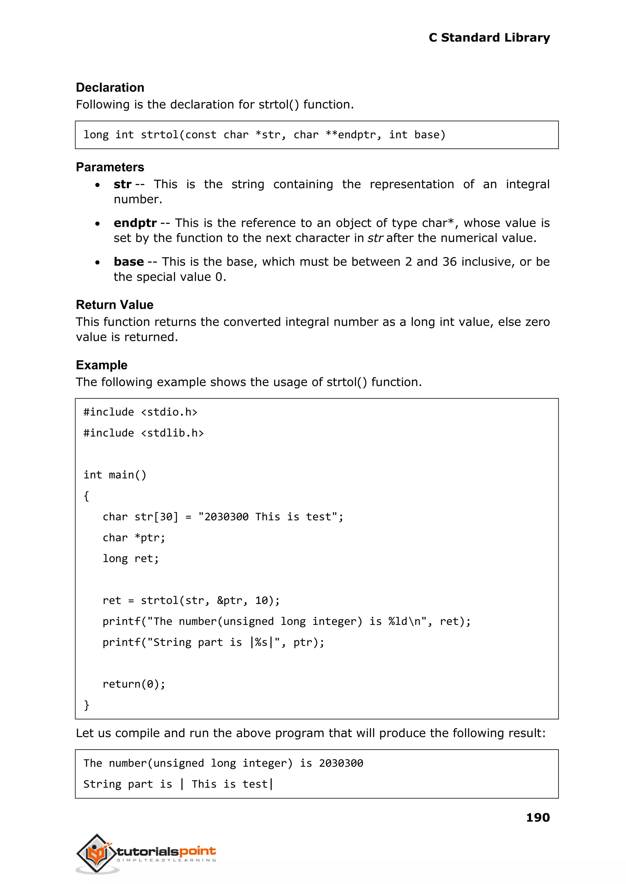 C Standard Library
190
Declaration
Following is the declaration for strtol() function.
long int strtol(const char *str, char **endptr, int base)
Parameters
 str -- This is the string containing the representation of an integral
number.
 endptr -- This is the reference to an object of type char*, whose value is
set by the function to the next character in str after the numerical value.
 base -- This is the base, which must be between 2 and 36 inclusive, or be
the special value 0.
Return Value
This function returns the converted integral number as a long int value, else zero
value is returned.
Example
The following example shows the usage of strtol() function.
#include <stdio.h>
#include <stdlib.h>
int main()
{
char str[30] = "2030300 This is test";
char *ptr;
long ret;
ret = strtol(str, &ptr, 10);
printf("The number(unsigned long integer) is %ldn", ret);
printf("String part is |%s|", ptr);
return(0);
}
Let us compile and run the above program that will produce the following result:
The number(unsigned long integer) is 2030300
String part is | This is test|
 