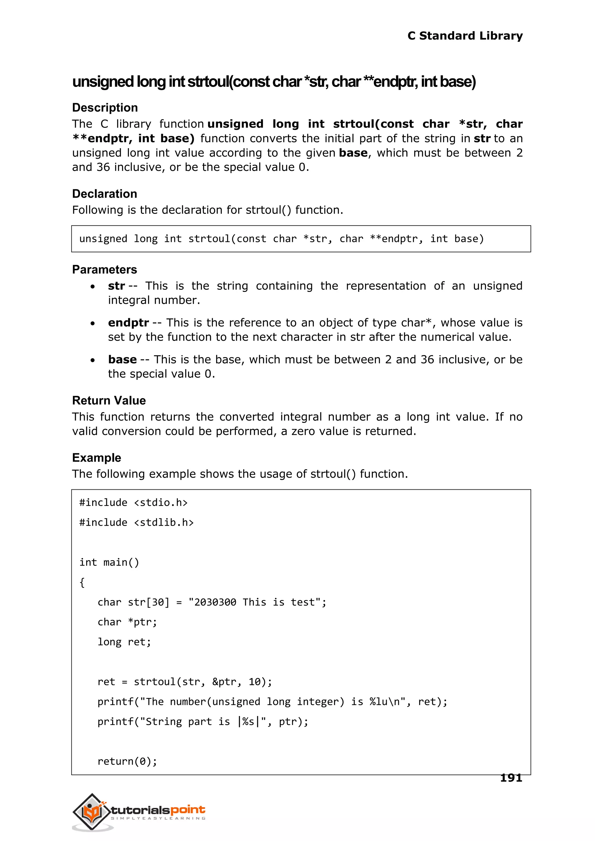 C Standard Library
191
unsignedlongintstrtoul(constchar*str,char**endptr,intbase)
Description
The C library function unsigned long int strtoul(const char *str, char
**endptr, int base) function converts the initial part of the string in str to an
unsigned long int value according to the given base, which must be between 2
and 36 inclusive, or be the special value 0.
Declaration
Following is the declaration for strtoul() function.
unsigned long int strtoul(const char *str, char **endptr, int base)
Parameters
 str -- This is the string containing the representation of an unsigned
integral number.
 endptr -- This is the reference to an object of type char*, whose value is
set by the function to the next character in str after the numerical value.
 base -- This is the base, which must be between 2 and 36 inclusive, or be
the special value 0.
Return Value
This function returns the converted integral number as a long int value. If no
valid conversion could be performed, a zero value is returned.
Example
The following example shows the usage of strtoul() function.
#include <stdio.h>
#include <stdlib.h>
int main()
{
char str[30] = "2030300 This is test";
char *ptr;
long ret;
ret = strtoul(str, &ptr, 10);
printf("The number(unsigned long integer) is %lun", ret);
printf("String part is |%s|", ptr);
return(0);
 