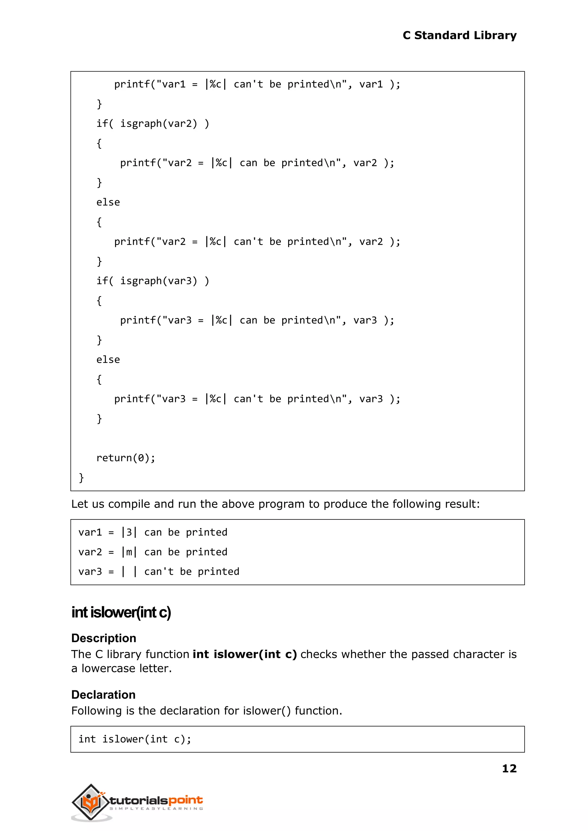 C Standard Library
12
printf("var1 = |%c| can't be printedn", var1 );
}
if( isgraph(var2) )
{
printf("var2 = |%c| can be printedn", var2 );
}
else
{
printf("var2 = |%c| can't be printedn", var2 );
}
if( isgraph(var3) )
{
printf("var3 = |%c| can be printedn", var3 );
}
else
{
printf("var3 = |%c| can't be printedn", var3 );
}
return(0);
}
Let us compile and run the above program to produce the following result:
var1 = |3| can be printed
var2 = |m| can be printed
var3 = | | can't be printed
intislower(intc)
Description
The C library function int islower(int c) checks whether the passed character is
a lowercase letter.
Declaration
Following is the declaration for islower() function.
int islower(int c);
 
