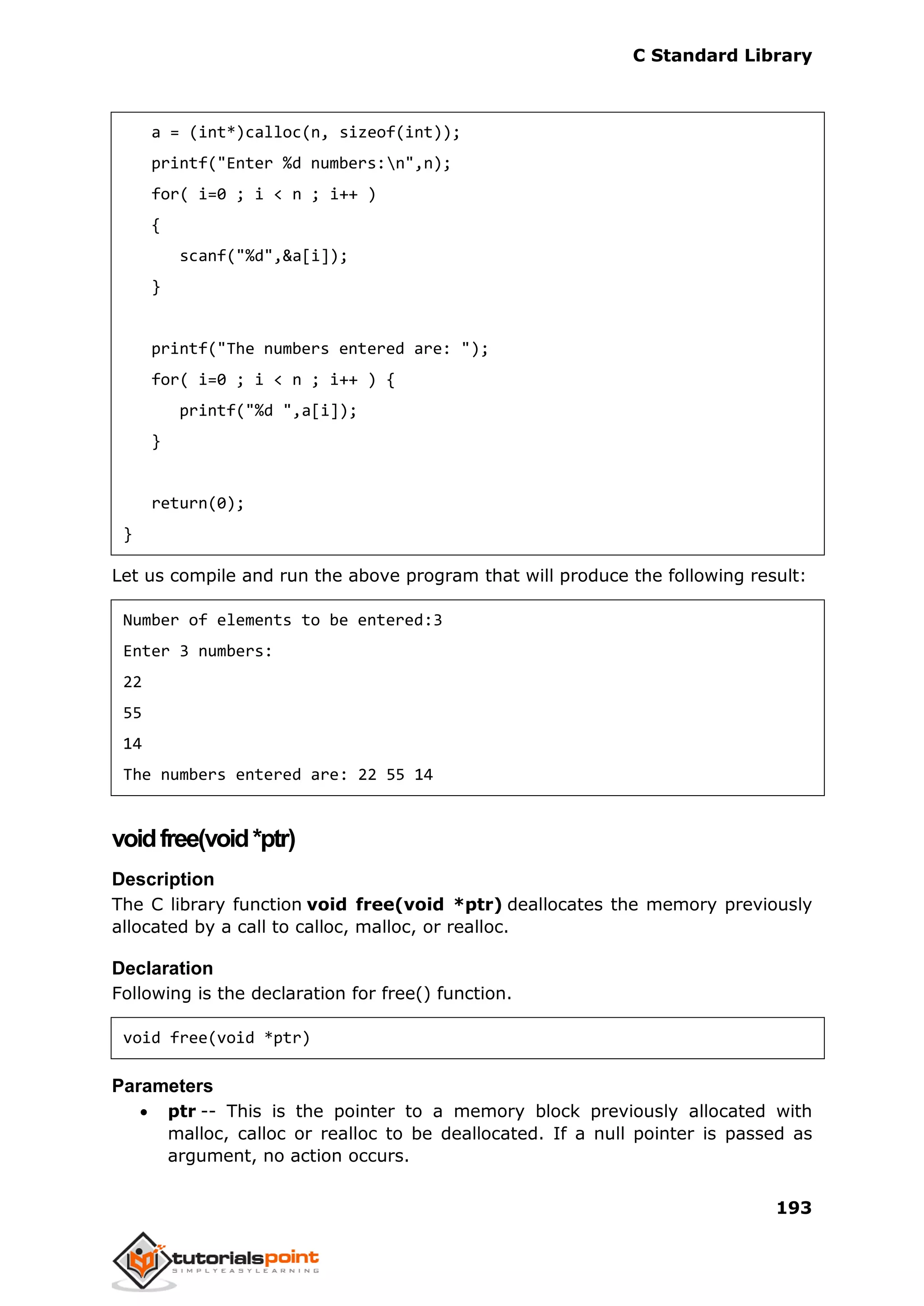 C Standard Library
193
a = (int*)calloc(n, sizeof(int));
printf("Enter %d numbers:n",n);
for( i=0 ; i < n ; i++ )
{
scanf("%d",&a[i]);
}
printf("The numbers entered are: ");
for( i=0 ; i < n ; i++ ) {
printf("%d ",a[i]);
}
return(0);
}
Let us compile and run the above program that will produce the following result:
Number of elements to be entered:3
Enter 3 numbers:
22
55
14
The numbers entered are: 22 55 14
voidfree(void*ptr)
Description
The C library function void free(void *ptr) deallocates the memory previously
allocated by a call to calloc, malloc, or realloc.
Declaration
Following is the declaration for free() function.
void free(void *ptr)
Parameters
 ptr -- This is the pointer to a memory block previously allocated with
malloc, calloc or realloc to be deallocated. If a null pointer is passed as
argument, no action occurs.
 