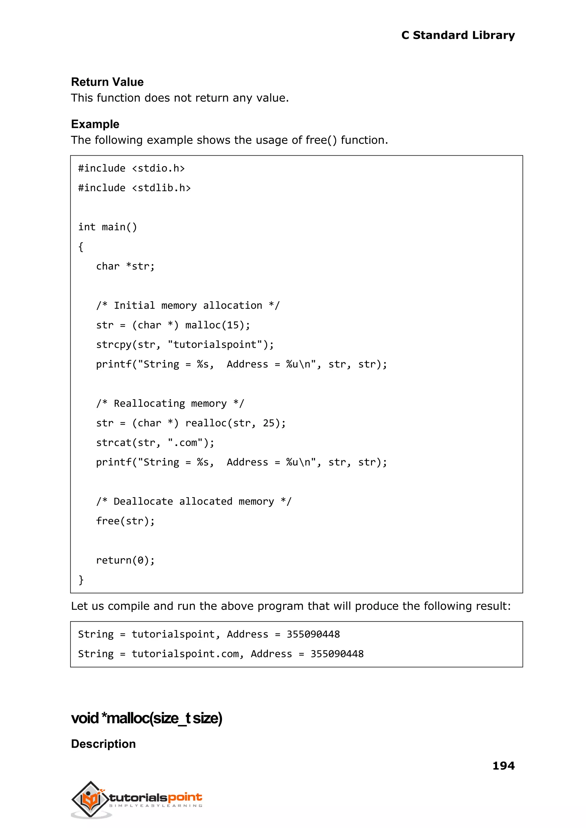 C Standard Library
194
Return Value
This function does not return any value.
Example
The following example shows the usage of free() function.
#include <stdio.h>
#include <stdlib.h>
int main()
{
char *str;
/* Initial memory allocation */
str = (char *) malloc(15);
strcpy(str, "tutorialspoint");
printf("String = %s, Address = %un", str, str);
/* Reallocating memory */
str = (char *) realloc(str, 25);
strcat(str, ".com");
printf("String = %s, Address = %un", str, str);
/* Deallocate allocated memory */
free(str);
return(0);
}
Let us compile and run the above program that will produce the following result:
String = tutorialspoint, Address = 355090448
String = tutorialspoint.com, Address = 355090448
void*malloc(size_tsize)
Description
 