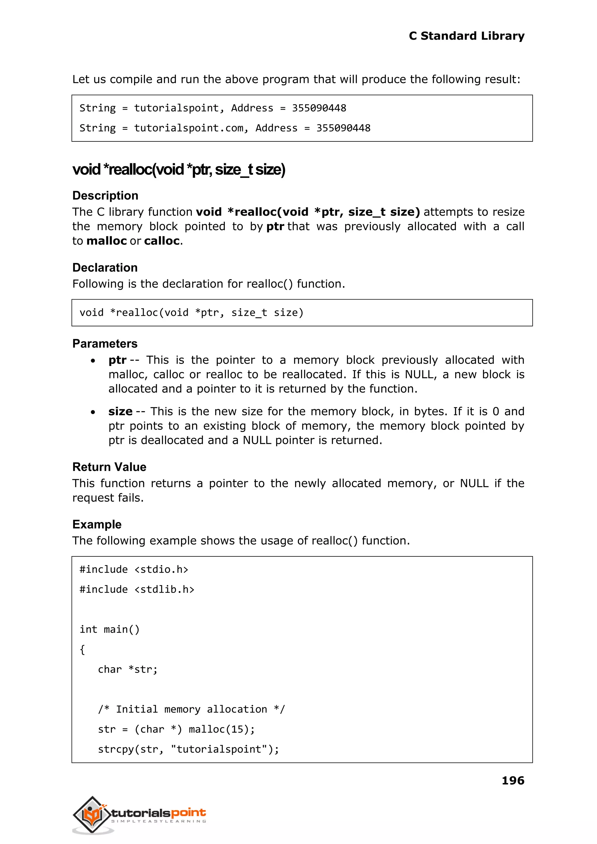 C Standard Library
196
Let us compile and run the above program that will produce the following result:
String = tutorialspoint, Address = 355090448
String = tutorialspoint.com, Address = 355090448
void*realloc(void*ptr,size_tsize)
Description
The C library function void *realloc(void *ptr, size_t size) attempts to resize
the memory block pointed to by ptr that was previously allocated with a call
to malloc or calloc.
Declaration
Following is the declaration for realloc() function.
void *realloc(void *ptr, size_t size)
Parameters
 ptr -- This is the pointer to a memory block previously allocated with
malloc, calloc or realloc to be reallocated. If this is NULL, a new block is
allocated and a pointer to it is returned by the function.
 size -- This is the new size for the memory block, in bytes. If it is 0 and
ptr points to an existing block of memory, the memory block pointed by
ptr is deallocated and a NULL pointer is returned.
Return Value
This function returns a pointer to the newly allocated memory, or NULL if the
request fails.
Example
The following example shows the usage of realloc() function.
#include <stdio.h>
#include <stdlib.h>
int main()
{
char *str;
/* Initial memory allocation */
str = (char *) malloc(15);
strcpy(str, "tutorialspoint");
 