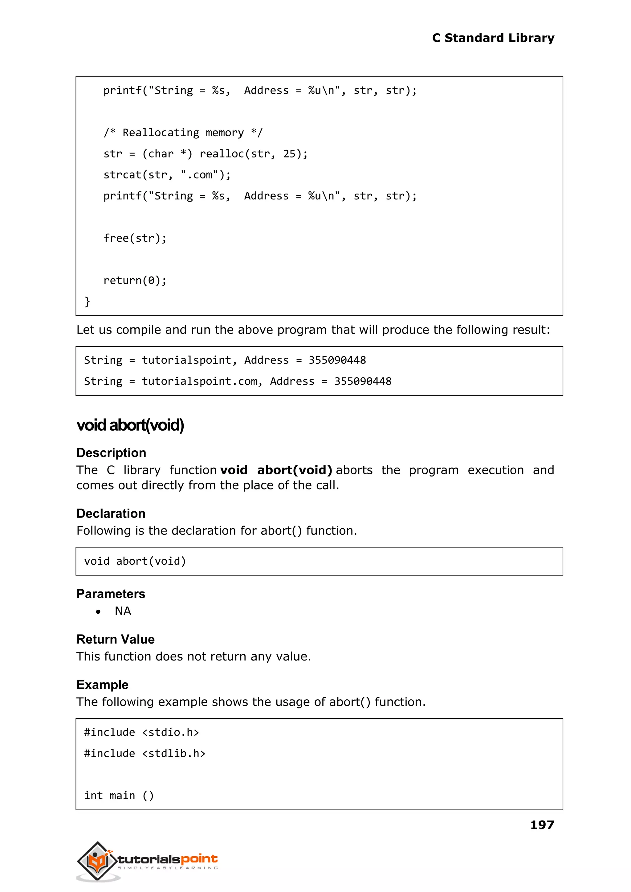 C Standard Library
197
printf("String = %s, Address = %un", str, str);
/* Reallocating memory */
str = (char *) realloc(str, 25);
strcat(str, ".com");
printf("String = %s, Address = %un", str, str);
free(str);
return(0);
}
Let us compile and run the above program that will produce the following result:
String = tutorialspoint, Address = 355090448
String = tutorialspoint.com, Address = 355090448
voidabort(void)
Description
The C library function void abort(void) aborts the program execution and
comes out directly from the place of the call.
Declaration
Following is the declaration for abort() function.
void abort(void)
Parameters
 NA
Return Value
This function does not return any value.
Example
The following example shows the usage of abort() function.
#include <stdio.h>
#include <stdlib.h>
int main ()
 