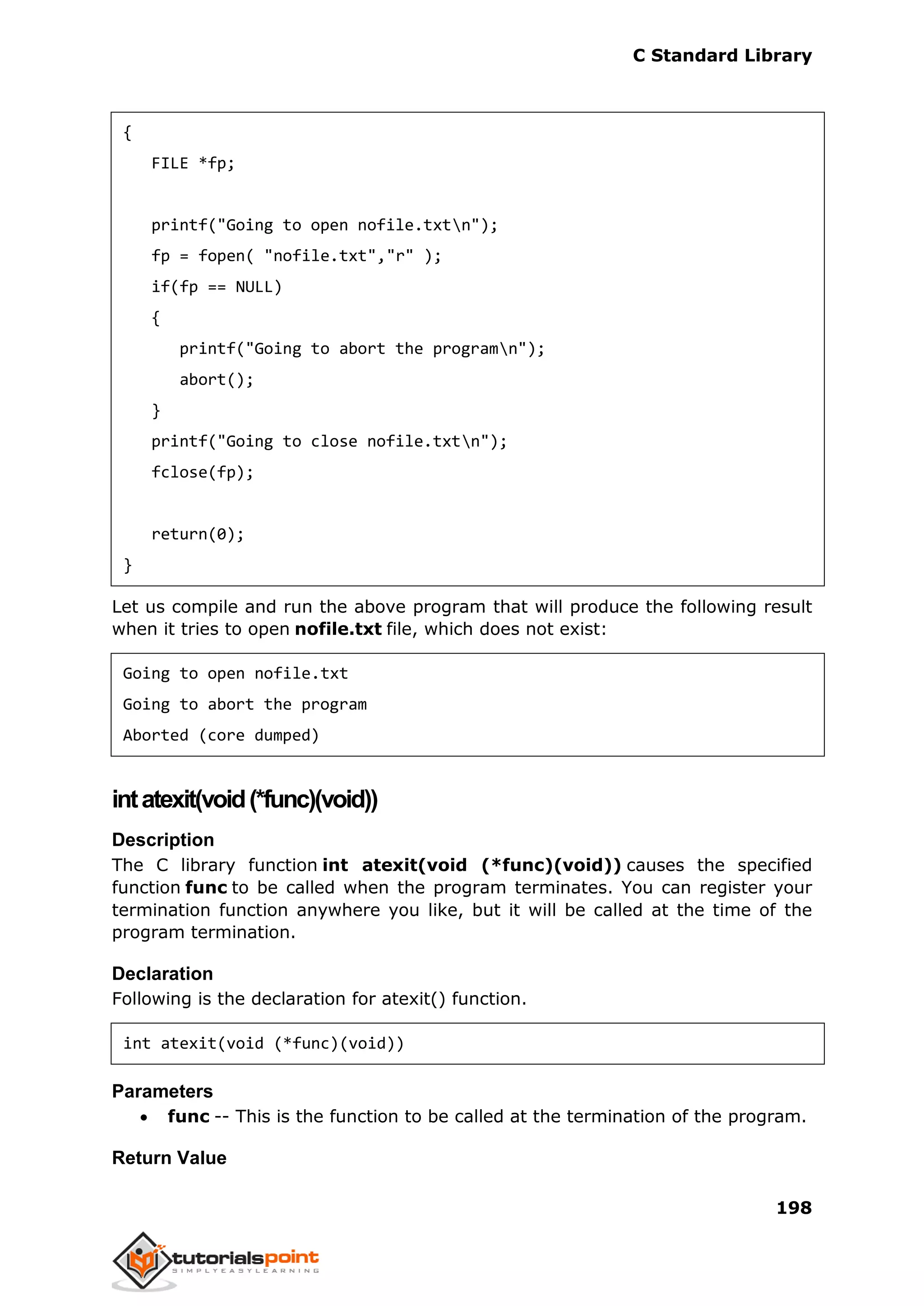 C Standard Library
198
{
FILE *fp;
printf("Going to open nofile.txtn");
fp = fopen( "nofile.txt","r" );
if(fp == NULL)
{
printf("Going to abort the programn");
abort();
}
printf("Going to close nofile.txtn");
fclose(fp);
return(0);
}
Let us compile and run the above program that will produce the following result
when it tries to open nofile.txt file, which does not exist:
Going to open nofile.txt
Going to abort the program
Aborted (core dumped)
intatexit(void(*func)(void))
Description
The C library function int atexit(void (*func)(void)) causes the specified
function func to be called when the program terminates. You can register your
termination function anywhere you like, but it will be called at the time of the
program termination.
Declaration
Following is the declaration for atexit() function.
int atexit(void (*func)(void))
Parameters
 func -- This is the function to be called at the termination of the program.
Return Value
 