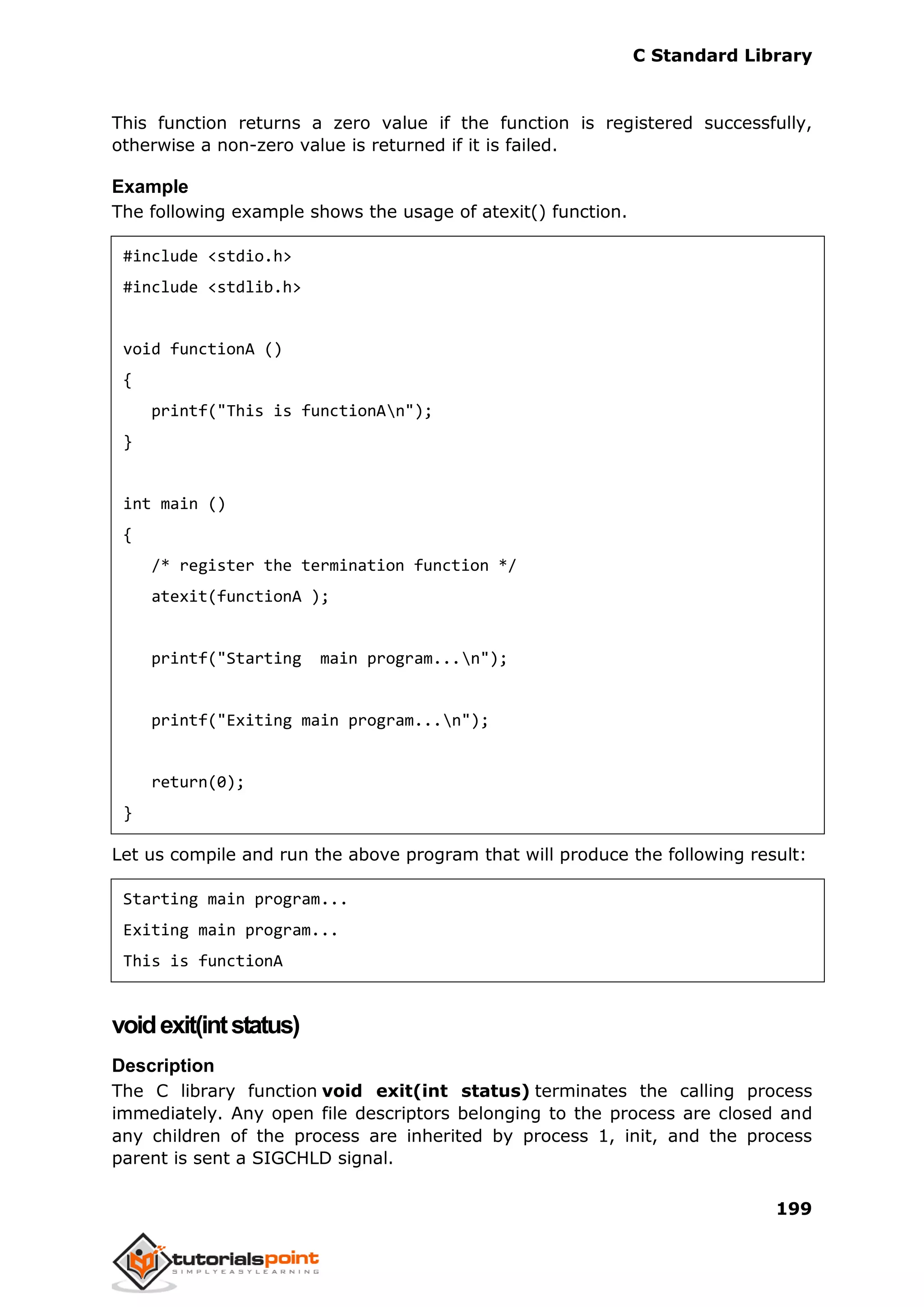 C Standard Library
199
This function returns a zero value if the function is registered successfully,
otherwise a non-zero value is returned if it is failed.
Example
The following example shows the usage of atexit() function.
#include <stdio.h>
#include <stdlib.h>
void functionA ()
{
printf("This is functionAn");
}
int main ()
{
/* register the termination function */
atexit(functionA );
printf("Starting main program...n");
printf("Exiting main program...n");
return(0);
}
Let us compile and run the above program that will produce the following result:
Starting main program...
Exiting main program...
This is functionA
voidexit(intstatus)
Description
The C library function void exit(int status) terminates the calling process
immediately. Any open file descriptors belonging to the process are closed and
any children of the process are inherited by process 1, init, and the process
parent is sent a SIGCHLD signal.
 