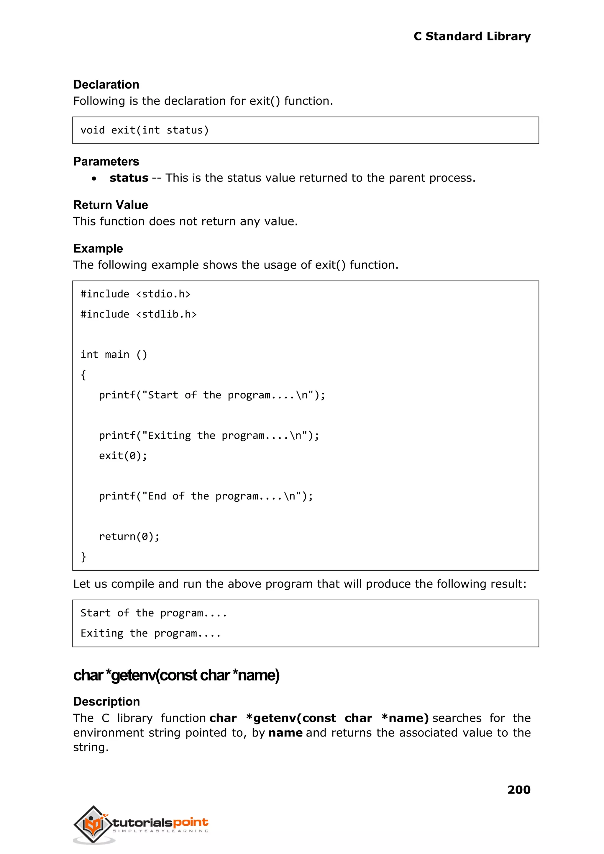 C Standard Library
200
Declaration
Following is the declaration for exit() function.
void exit(int status)
Parameters
 status -- This is the status value returned to the parent process.
Return Value
This function does not return any value.
Example
The following example shows the usage of exit() function.
#include <stdio.h>
#include <stdlib.h>
int main ()
{
printf("Start of the program....n");
printf("Exiting the program....n");
exit(0);
printf("End of the program....n");
return(0);
}
Let us compile and run the above program that will produce the following result:
Start of the program....
Exiting the program....
char*getenv(constchar*name)
Description
The C library function char *getenv(const char *name) searches for the
environment string pointed to, by name and returns the associated value to the
string.
 