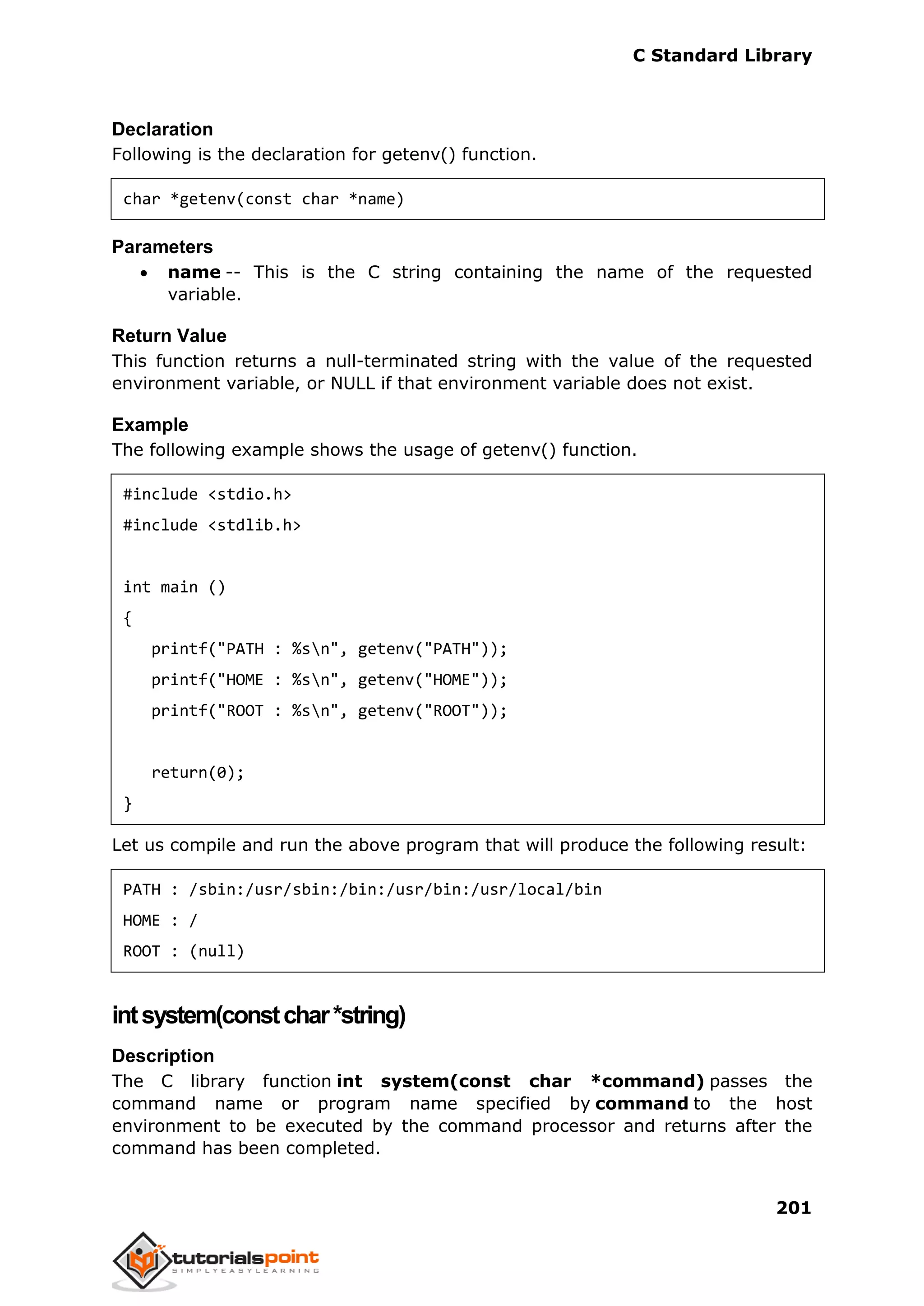 C Standard Library
201
Declaration
Following is the declaration for getenv() function.
char *getenv(const char *name)
Parameters
 name -- This is the C string containing the name of the requested
variable.
Return Value
This function returns a null-terminated string with the value of the requested
environment variable, or NULL if that environment variable does not exist.
Example
The following example shows the usage of getenv() function.
#include <stdio.h>
#include <stdlib.h>
int main ()
{
printf("PATH : %sn", getenv("PATH"));
printf("HOME : %sn", getenv("HOME"));
printf("ROOT : %sn", getenv("ROOT"));
return(0);
}
Let us compile and run the above program that will produce the following result:
PATH : /sbin:/usr/sbin:/bin:/usr/bin:/usr/local/bin
HOME : /
ROOT : (null)
intsystem(constchar*string)
Description
The C library function int system(const char *command) passes the
command name or program name specified by command to the host
environment to be executed by the command processor and returns after the
command has been completed.
 