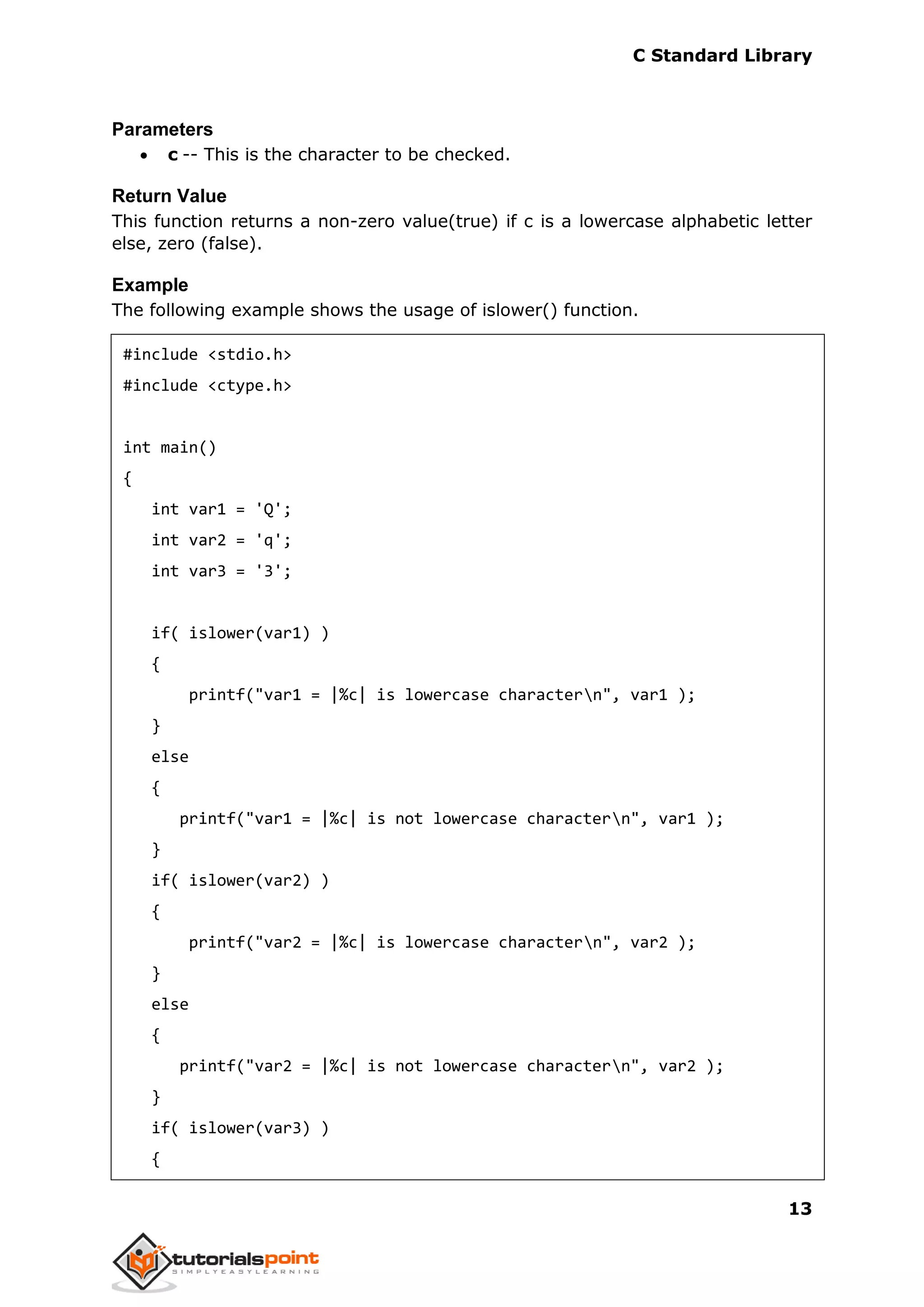 C Standard Library
13
Parameters
 c -- This is the character to be checked.
Return Value
This function returns a non-zero value(true) if c is a lowercase alphabetic letter
else, zero (false).
Example
The following example shows the usage of islower() function.
#include <stdio.h>
#include <ctype.h>
int main()
{
int var1 = 'Q';
int var2 = 'q';
int var3 = '3';
if( islower(var1) )
{
printf("var1 = |%c| is lowercase charactern", var1 );
}
else
{
printf("var1 = |%c| is not lowercase charactern", var1 );
}
if( islower(var2) )
{
printf("var2 = |%c| is lowercase charactern", var2 );
}
else
{
printf("var2 = |%c| is not lowercase charactern", var2 );
}
if( islower(var3) )
{
 