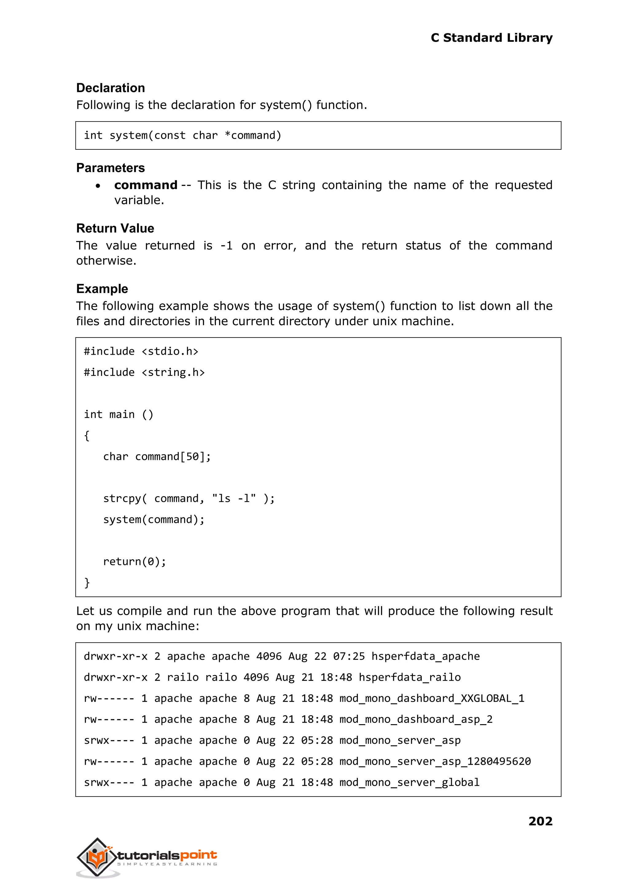 C Standard Library
202
Declaration
Following is the declaration for system() function.
int system(const char *command)
Parameters
 command -- This is the C string containing the name of the requested
variable.
Return Value
The value returned is -1 on error, and the return status of the command
otherwise.
Example
The following example shows the usage of system() function to list down all the
files and directories in the current directory under unix machine.
#include <stdio.h>
#include <string.h>
int main ()
{
char command[50];
strcpy( command, "ls -l" );
system(command);
return(0);
}
Let us compile and run the above program that will produce the following result
on my unix machine:
drwxr-xr-x 2 apache apache 4096 Aug 22 07:25 hsperfdata_apache
drwxr-xr-x 2 railo railo 4096 Aug 21 18:48 hsperfdata_railo
rw------ 1 apache apache 8 Aug 21 18:48 mod_mono_dashboard_XXGLOBAL_1
rw------ 1 apache apache 8 Aug 21 18:48 mod_mono_dashboard_asp_2
srwx---- 1 apache apache 0 Aug 22 05:28 mod_mono_server_asp
rw------ 1 apache apache 0 Aug 22 05:28 mod_mono_server_asp_1280495620
srwx---- 1 apache apache 0 Aug 21 18:48 mod_mono_server_global
 
