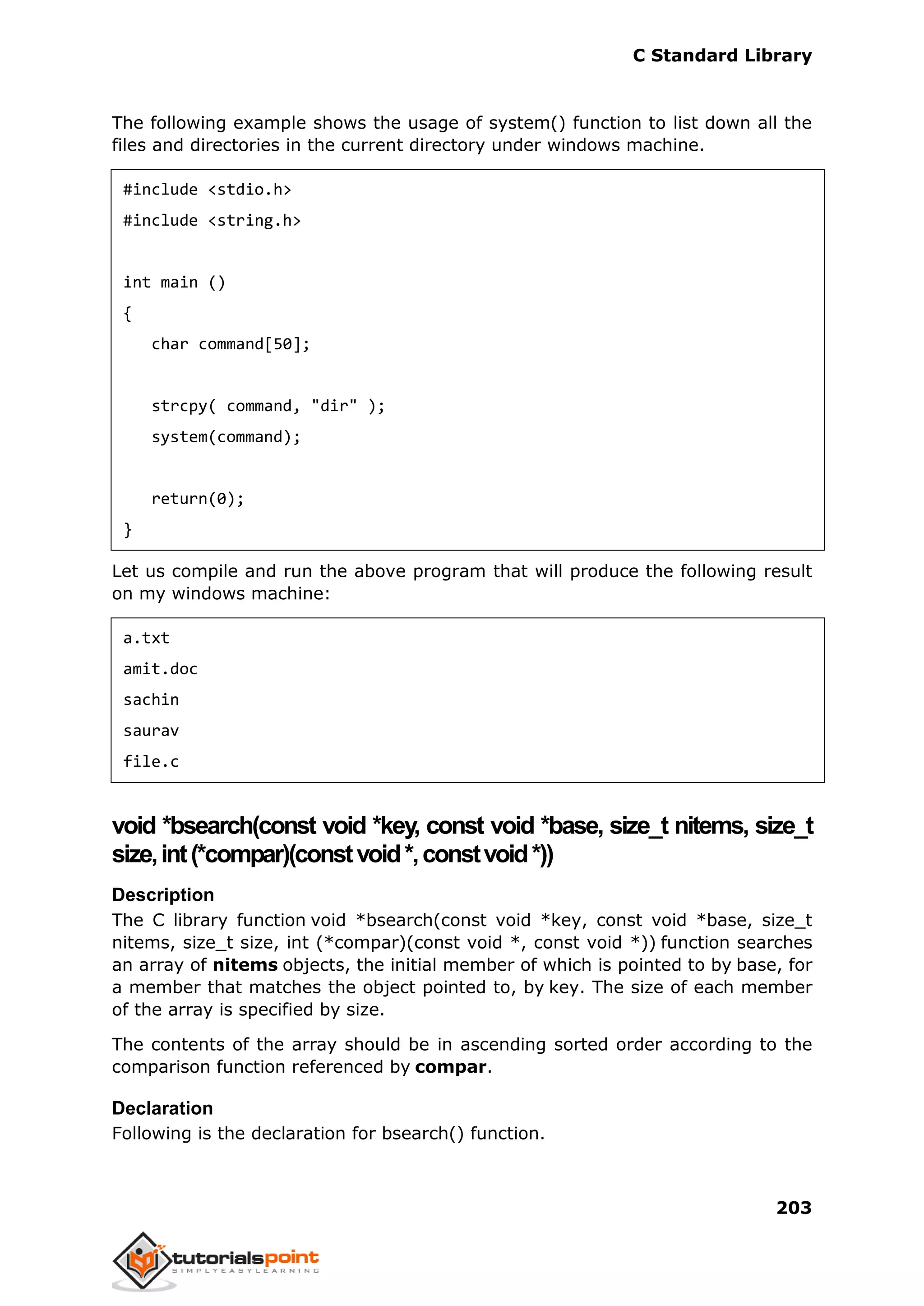 C Standard Library
203
The following example shows the usage of system() function to list down all the
files and directories in the current directory under windows machine.
#include <stdio.h>
#include <string.h>
int main ()
{
char command[50];
strcpy( command, "dir" );
system(command);
return(0);
}
Let us compile and run the above program that will produce the following result
on my windows machine:
a.txt
amit.doc
sachin
saurav
file.c
void *bsearch(const void *key, const void *base, size_t nitems, size_t
size,int(*compar)(constvoid*,constvoid*))
Description
The C library function void *bsearch(const void *key, const void *base, size_t
nitems, size_t size, int (*compar)(const void *, const void *)) function searches
an array of nitems objects, the initial member of which is pointed to by base, for
a member that matches the object pointed to, by key. The size of each member
of the array is specified by size.
The contents of the array should be in ascending sorted order according to the
comparison function referenced by compar.
Declaration
Following is the declaration for bsearch() function.
 