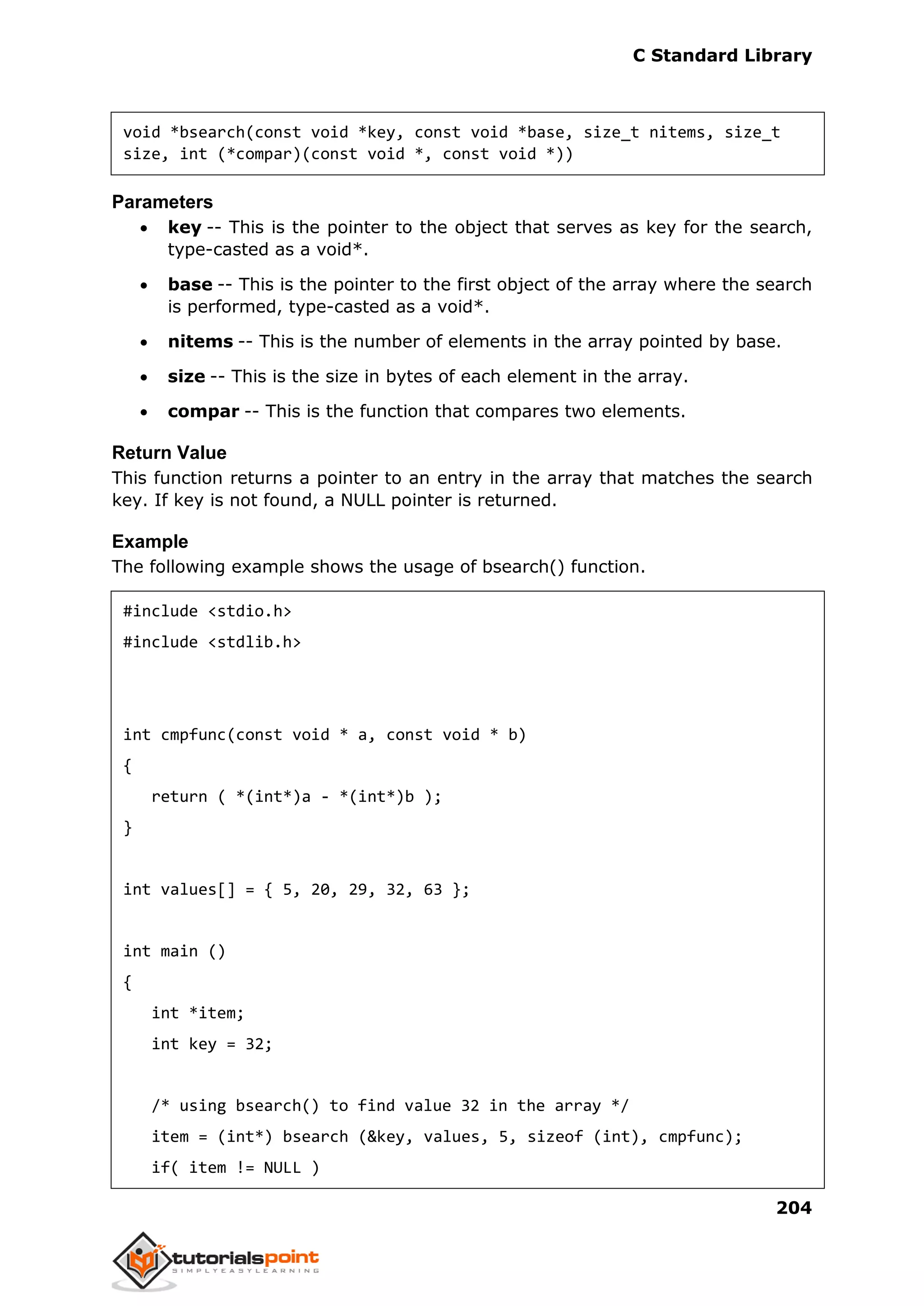 C Standard Library
204
void *bsearch(const void *key, const void *base, size_t nitems, size_t
size, int (*compar)(const void *, const void *))
Parameters
 key -- This is the pointer to the object that serves as key for the search,
type-casted as a void*.
 base -- This is the pointer to the first object of the array where the search
is performed, type-casted as a void*.
 nitems -- This is the number of elements in the array pointed by base.
 size -- This is the size in bytes of each element in the array.
 compar -- This is the function that compares two elements.
Return Value
This function returns a pointer to an entry in the array that matches the search
key. If key is not found, a NULL pointer is returned.
Example
The following example shows the usage of bsearch() function.
#include <stdio.h>
#include <stdlib.h>
int cmpfunc(const void * a, const void * b)
{
return ( *(int*)a - *(int*)b );
}
int values[] = { 5, 20, 29, 32, 63 };
int main ()
{
int *item;
int key = 32;
/* using bsearch() to find value 32 in the array */
item = (int*) bsearch (&key, values, 5, sizeof (int), cmpfunc);
if( item != NULL )
 
