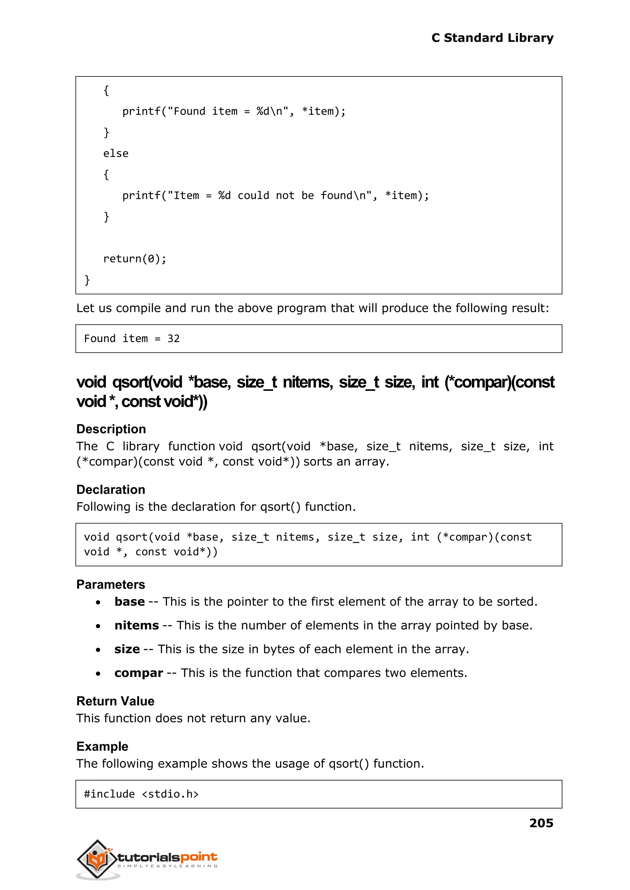 C Standard Library
205
{
printf("Found item = %dn", *item);
}
else
{
printf("Item = %d could not be foundn", *item);
}
return(0);
}
Let us compile and run the above program that will produce the following result:
Found item = 32
void qsort(void *base, size_t nitems, size_t size, int (*compar)(const
void*,constvoid*))
Description
The C library function void qsort(void *base, size_t nitems, size_t size, int
(*compar)(const void *, const void*)) sorts an array.
Declaration
Following is the declaration for qsort() function.
void qsort(void *base, size_t nitems, size_t size, int (*compar)(const
void *, const void*))
Parameters
 base -- This is the pointer to the first element of the array to be sorted.
 nitems -- This is the number of elements in the array pointed by base.
 size -- This is the size in bytes of each element in the array.
 compar -- This is the function that compares two elements.
Return Value
This function does not return any value.
Example
The following example shows the usage of qsort() function.
#include <stdio.h>
 