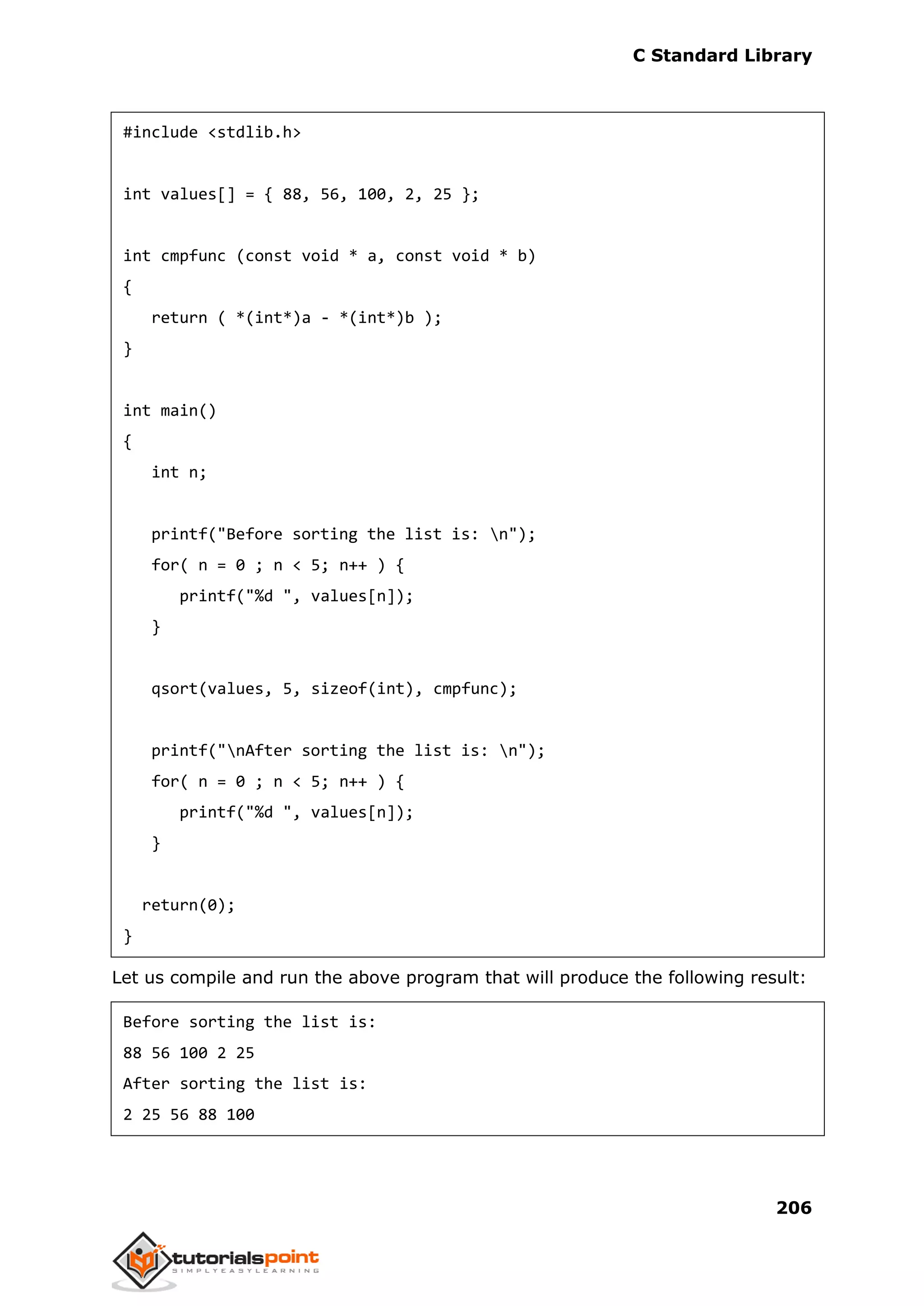 C Standard Library
206
#include <stdlib.h>
int values[] = { 88, 56, 100, 2, 25 };
int cmpfunc (const void * a, const void * b)
{
return ( *(int*)a - *(int*)b );
}
int main()
{
int n;
printf("Before sorting the list is: n");
for( n = 0 ; n < 5; n++ ) {
printf("%d ", values[n]);
}
qsort(values, 5, sizeof(int), cmpfunc);
printf("nAfter sorting the list is: n");
for( n = 0 ; n < 5; n++ ) {
printf("%d ", values[n]);
}
return(0);
}
Let us compile and run the above program that will produce the following result:
Before sorting the list is:
88 56 100 2 25
After sorting the list is:
2 25 56 88 100
 
