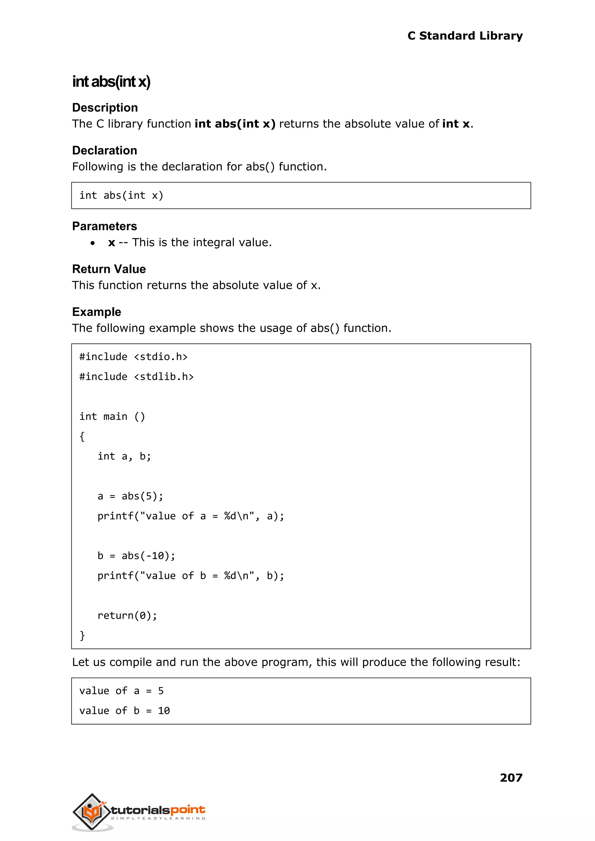 C Standard Library
207
intabs(intx)
Description
The C library function int abs(int x) returns the absolute value of int x.
Declaration
Following is the declaration for abs() function.
int abs(int x)
Parameters
 x -- This is the integral value.
Return Value
This function returns the absolute value of x.
Example
The following example shows the usage of abs() function.
#include <stdio.h>
#include <stdlib.h>
int main ()
{
int a, b;
a = abs(5);
printf("value of a = %dn", a);
b = abs(-10);
printf("value of b = %dn", b);
return(0);
}
Let us compile and run the above program, this will produce the following result:
value of a = 5
value of b = 10
 