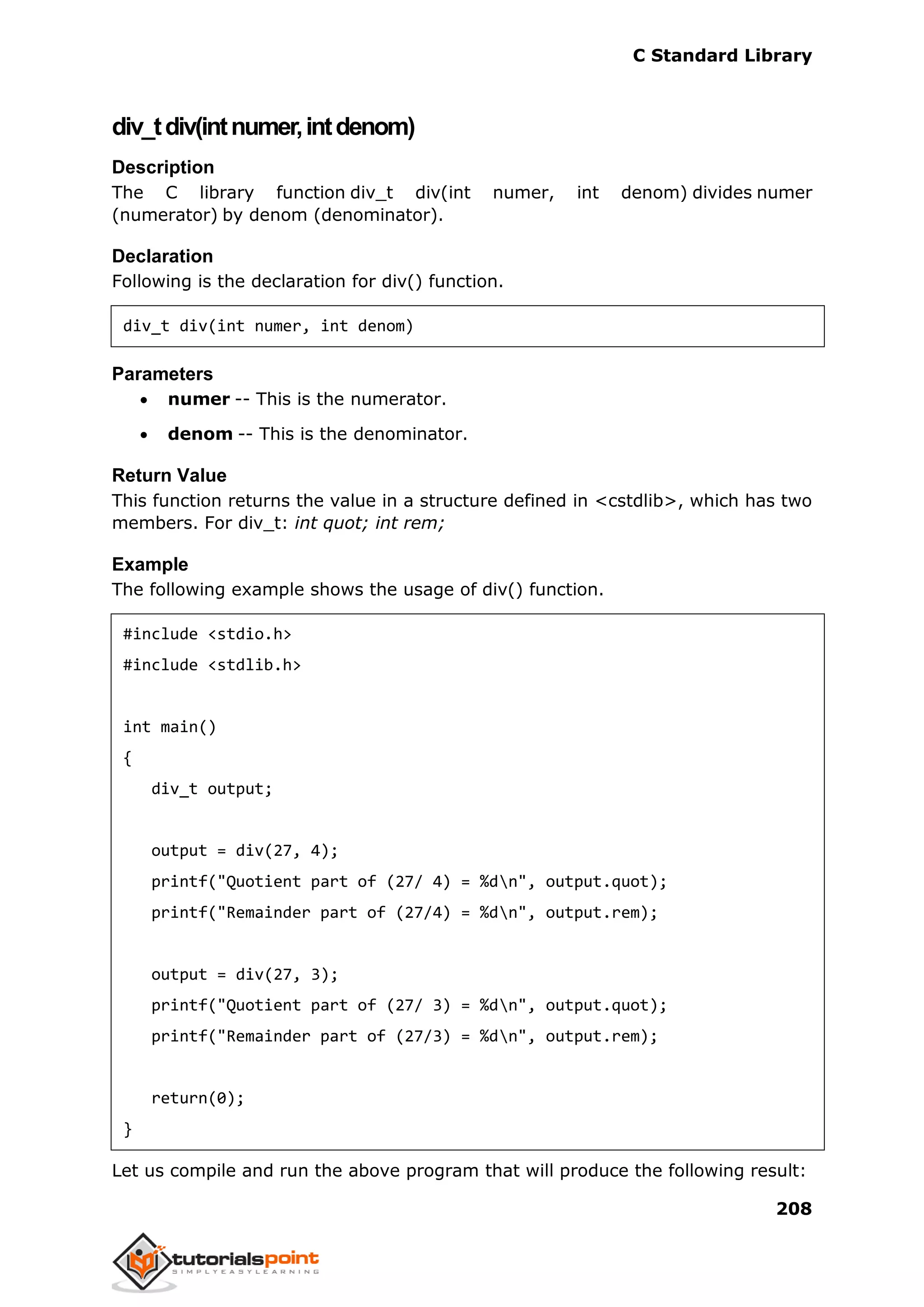 C Standard Library
208
div_tdiv(intnumer,intdenom)
Description
The C library function div_t div(int numer, int denom) divides numer
(numerator) by denom (denominator).
Declaration
Following is the declaration for div() function.
div_t div(int numer, int denom)
Parameters
 numer -- This is the numerator.
 denom -- This is the denominator.
Return Value
This function returns the value in a structure defined in <cstdlib>, which has two
members. For div_t: int quot; int rem;
Example
The following example shows the usage of div() function.
#include <stdio.h>
#include <stdlib.h>
int main()
{
div_t output;
output = div(27, 4);
printf("Quotient part of (27/ 4) = %dn", output.quot);
printf("Remainder part of (27/4) = %dn", output.rem);
output = div(27, 3);
printf("Quotient part of (27/ 3) = %dn", output.quot);
printf("Remainder part of (27/3) = %dn", output.rem);
return(0);
}
Let us compile and run the above program that will produce the following result:
 