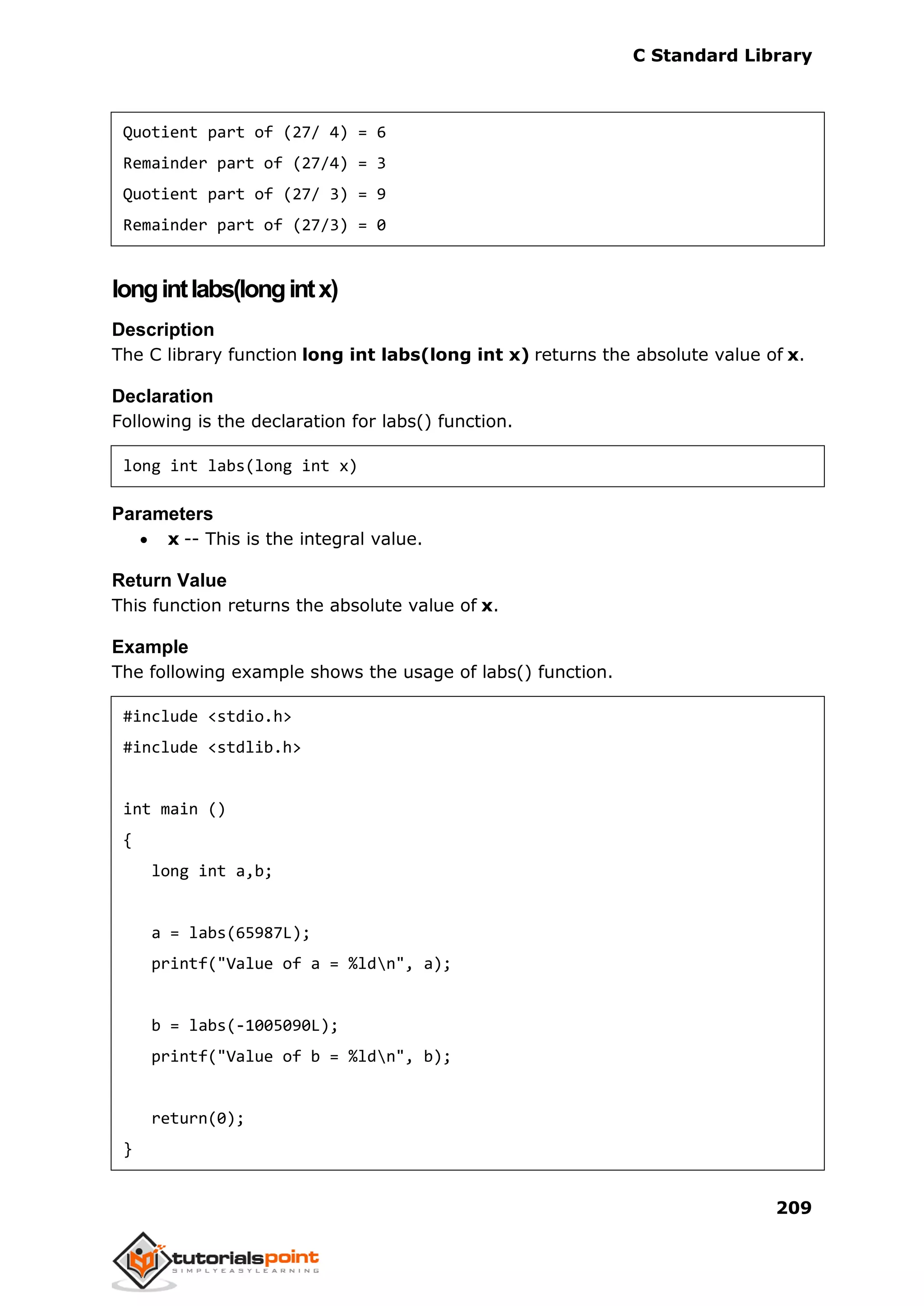 C Standard Library
209
Quotient part of (27/ 4) = 6
Remainder part of (27/4) = 3
Quotient part of (27/ 3) = 9
Remainder part of (27/3) = 0
longintlabs(longintx)
Description
The C library function long int labs(long int x) returns the absolute value of x.
Declaration
Following is the declaration for labs() function.
long int labs(long int x)
Parameters
 x -- This is the integral value.
Return Value
This function returns the absolute value of x.
Example
The following example shows the usage of labs() function.
#include <stdio.h>
#include <stdlib.h>
int main ()
{
long int a,b;
a = labs(65987L);
printf("Value of a = %ldn", a);
b = labs(-1005090L);
printf("Value of b = %ldn", b);
return(0);
}
 